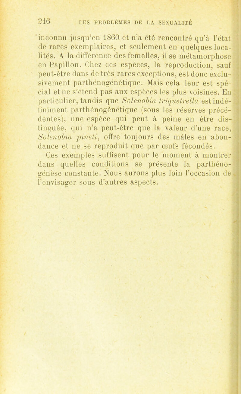 inconnu jusqu’en 1860 et n’a été rencontré qu’à l’état de rares exemplaires, et seulement en quelques loca- lités. A la différence des femelles, il se métamorphose en Papillon. Chez ces espèces, la reproduction, sauf peut-être dans de très rares exceptions, est donc exclu- sivement parthénogénétique. Mais cela leur est spé- cial et ne s’étend pas aux espèces les plus voisines. En particulier, tandis que Solenobia triquetrella est indé- finiment parthénogénétique (sous les réserves précé- dentes), une espèce qui peut à peine en être dis- tinguée, qui n’a peut-être que la valeur d’une race, Solenobia pineti, offre toujours des mâles en abon- dance et ne se reproduit que par œufs fécondés. Ces exemples suffisent pour le moment à montrer dans quelles conditions se présente la parthéno- génèse constante. Nous aurons plus loin l’occasion de % l’envisager sous d’autres aspects.