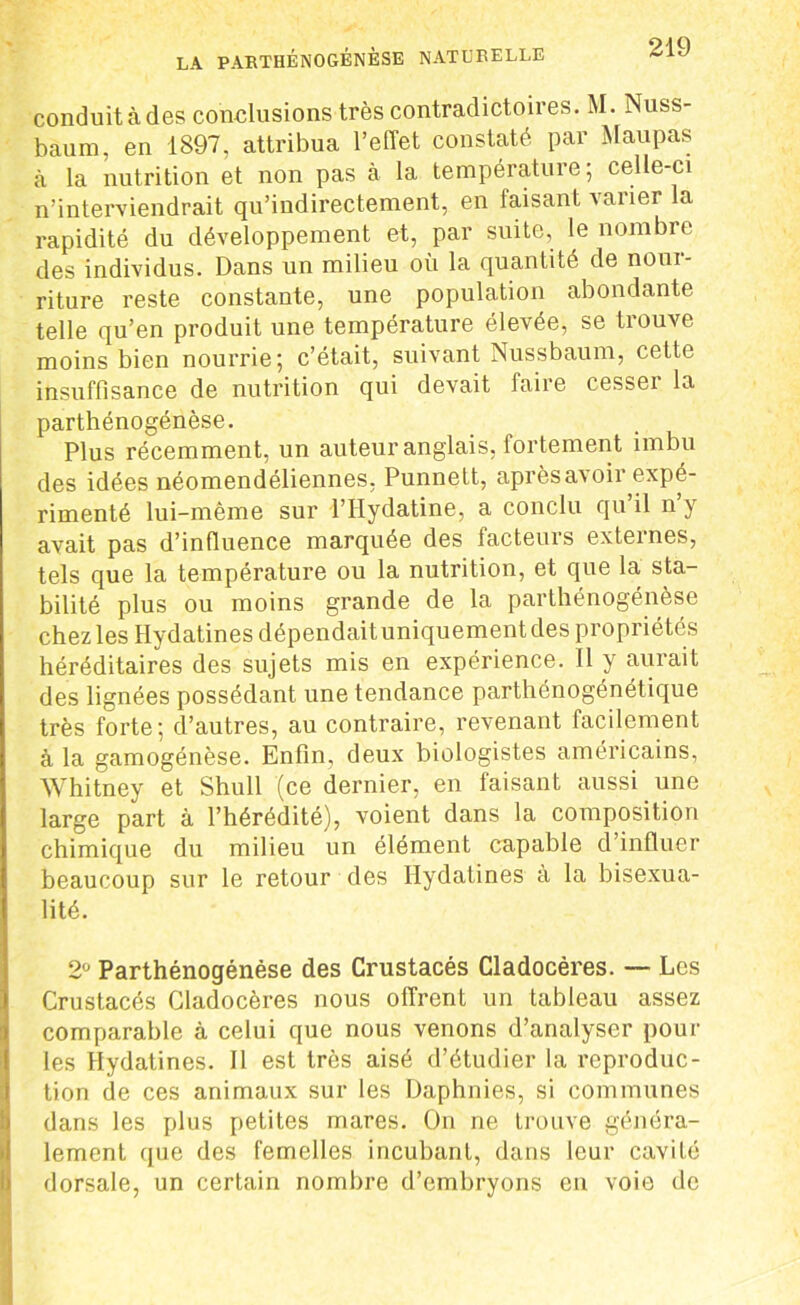 conduit à des conelusions très contradictoires. M. Nuss- baum, en 1897, attribua l’effet constaté par Maupas à la nutrition et non pas à la température; celle-ci n’interviendrait qu’indirectement, en taisant varier la rapidité du développement et, par suite, le nombre des individus. Dans un milieu où la quantité de noui- riture reste constante, une population abondante telle qu’en produit une température élevée, se trouve moins bien nourrie; c’était, suivant Nussbaum, cette insuffisance de nutrition qui devait faire cesseï la parthénogénèse. Plus récemment, un auteur anglais, fortement imbu des idées néomendéliennes, Punnett, après avoir expé- rimenté lui-même sur l’Hydatine, a conclu qu’il n’y avait pas d’influence marquée des facteurs externes, tels que la température ou la nutrition, et que la sta- bilité plus ou moins grande de la parthénogénèse chez les Hydatines dépendait uniquement des propriétés héréditaires des sujets mis en expérience. Il y aurait des lignées possédant une tendance parthénogénétique très forte; d’autres, au contraire, revenant facilement à la gamogénèse. Enfin, deux biologistes américains, Whitney et Shull (ce dernier, en faisant aussi une large part à l’hérédité), voient dans la composition chimique du milieu un élément capable d’influer beaucoup sur le retour des Hydatines à la bisexua- lité. 2° Parthénogénèse des Crustacés Cladocères. — Les Crustacés Cladocères nous offrent un tableau assez comparable à celui que nous venons d’analyser poul- ies Hydatines. 11 est très aisé d’étudier la reproduc- tion de ces animaux sur les Daphnies, si communes dans les plus petites mares. On ne trouve généra- lement que des femelles incubant, dans leur cavité dorsale, un certain nombre d’embryons en voie de