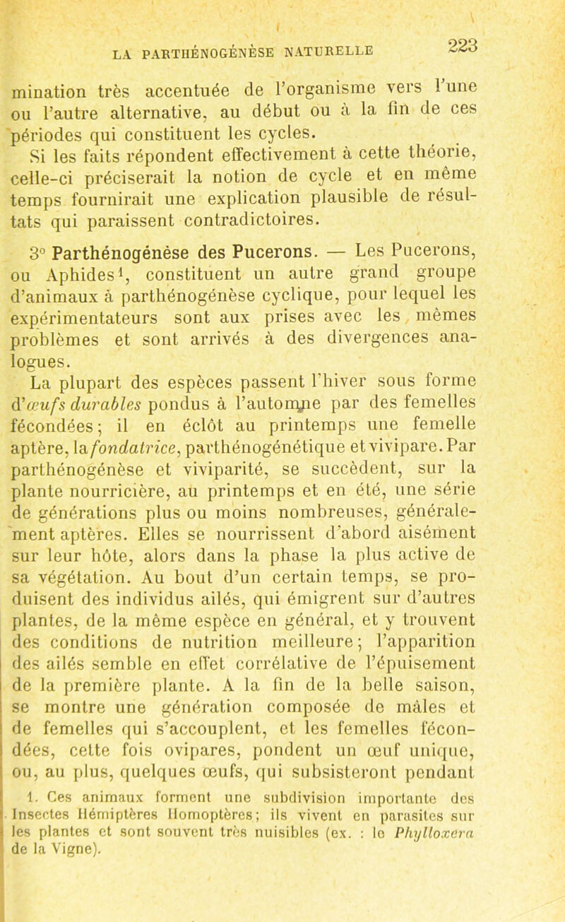 mination très accentuée de l’organisme vers 1 une ou l’autre alternative, au début ou à la fin de ces périodes qui constituent les cycles. Si les faits répondent effectivement à cette théorie, celle-ci préciserait la notion de cycle et en même temps fournirait une explication plausible de résul- tats qui paraissent contradictoires. 3° Parthénogénése des Pucerons. — Les Pucerons, ou Aphides1, constituent un autre grand groupe d’animaux à parthénogénése cyclique, pour lequel les expérimentateurs sont aux prises avec les mêmes problèmes et sont arrivés à des divergences ana- logues. La plupart des espèces passent l’hiver sous forme d'œufs durables pondus à l’autonyie par des femelles fécondées ; il en éclôt au printemps une femelle aptère, la fondatrice, parthénogénétique et vivipare. Par parthénogénése et viviparité, se succèdent, sur la plante nourricière, au printemps et en été, une série de générations plus ou moins nombreuses, générale- ment aptères. Elles se nourrissent d’abord aisément sur leur hôte, alors dans la phase la plus active de sa végétation. Au bout d’un certain temps, se pro- duisent des individus ailés, qui émigrent sur d’autres plantes, de la même espèce en général, et y trouvent des conditions de nutrition meilleure; l’apparition des ailés semble en effet corrélative de l’épuisement de la première plante. A la fin de la belle saison, se montre une génération composée de mâles et de femelles qui s’accouplent, et les femelles fécon- dées, cette fois ovipares, pondent un œuf unique, ou, au plus, quelques œufs, qui subsisteront pendant 1. Ces animaux forment une subdivision importante des : Insectes Hémiptères üomoptères; ils vivent en parasites sur < les plantes et sont souvent très nuisibles (ex. : le Phylloxéra de la Vigne).