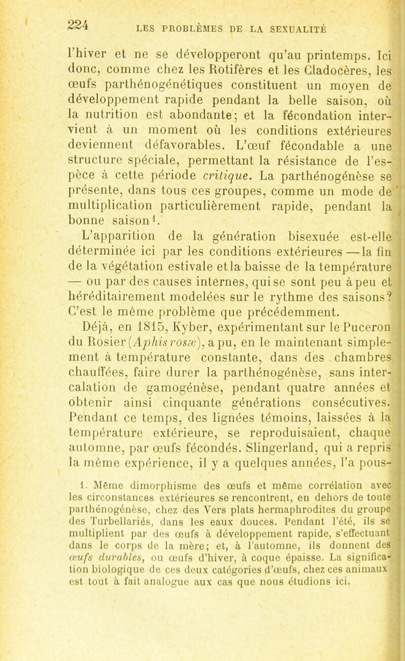 l’hiver et ne se développeront qu’au printemps. Ici donc, comme chez les Rotifères et les Gladocères, les œufs parthénogénétiques constituent un moyen de développement rapide pendant la belle saison, où la nutrition est abondante; et la fécondation inter- vient à un moment où les conditions extérieures deviennent défavorables. L’œuf fécondable a une structure spéciale, permettant la résistance de l’es- pèce à cette période critique. La parthénogénèse se présente, dans tous ces groupes, comme un mode de ’ multiplication particulièrement rapide, pendant la bonne saison1. L'apparition de la génération bisexuée est-elle déterminée ici par les conditions extérieures—la fin de la végétation estivale et la baisse de la température — ou par des causes internes, qui se sont peu à peu et héréditairement modelées sur le rythme des saisons? C’est le même problème que précédemment. Déjà, en 1815, Kyber, expérimentant sur le Puceron du Rosier (Aphis rosse), a pu, en le maintenant simple- ment à température constante, dans des chambres chauffées, faire durer la parthénogénèse, sans inter- calation de gamogénèse, pendant quatre années et obtenir ainsi cinquante générations consécutives. Pendant ce temps, des lignées témoins, laissées à la température extérieure, se reproduisaient, chaque automne, par œufs fécondés. Slingerland, qui a repris la même expérience, il y a quelques années, l’a pous- 1. Même dimorphisme des œufs et même corrélation avec les circonstances extérieures se rencontrent, en dehors de toute parthénogénèse, chez des Vers plats hermaphrodites du groupe des Turbellariés, dans les eaux douces. Pendant l’été, ils se multiplient par des œufs à développement rapide, s’effectuant dans le corps de la mère; et, à l’automne, ils donnent des œufs durables, ou œufs d’hiver, à coque épaisse. La significa- tion biologique de ces deux catégories d’œufs, chez ces animaux . est tout à fait analogue aux cas que nous étudions ici.