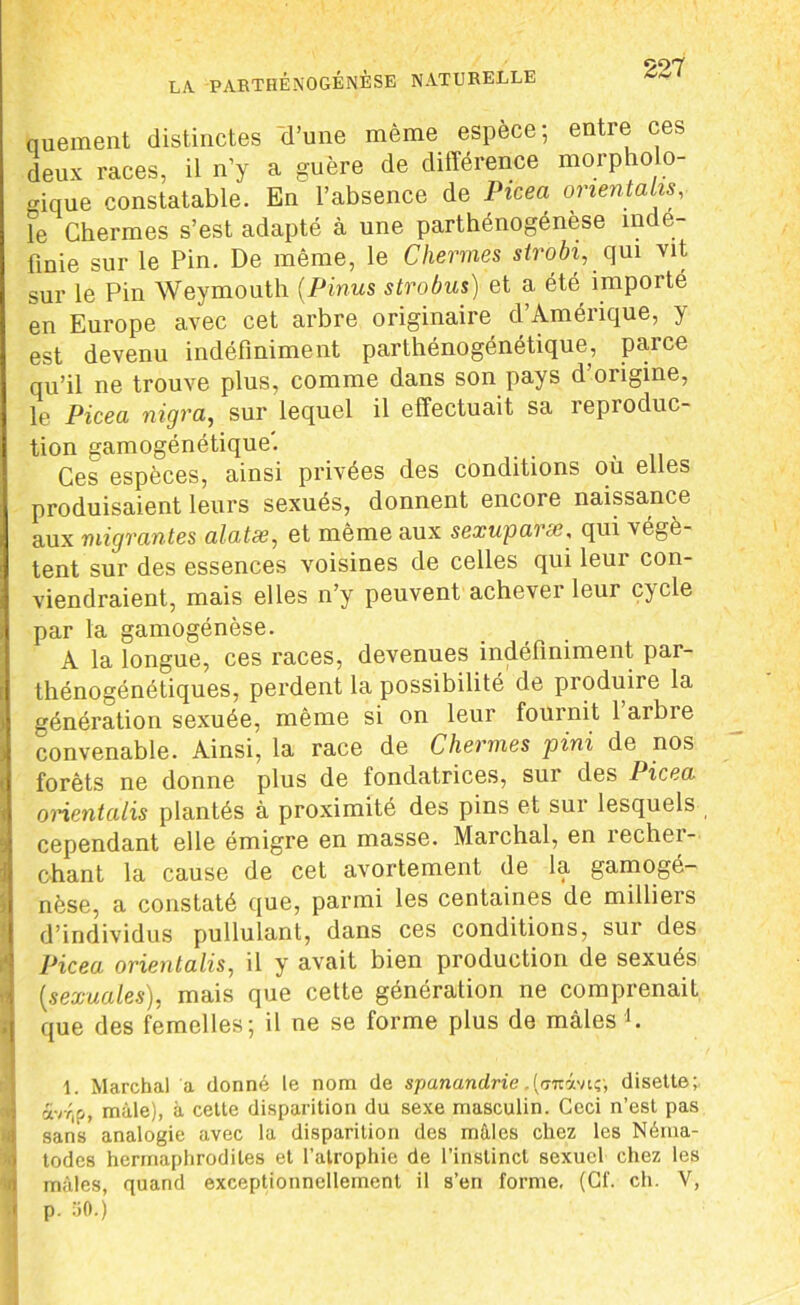quement distinctes d’une même espèce; entre ces deux races, il n’y a guère de différence morpholo- gique constatable. En l’absence de Picea orientait*, fe Chenues s’est adapté à une parthénogénèse indé- finie sur le Pin. De même, le Chermes strobi, qui vit sur le Pin Weymouth (.Pinus strobus) et a été importé en Europe avec cet arbre originaire d’Amérique, y est devenu indéfiniment parthénogénétique, parce qu’il ne trouve plus, comme dans son pays d’origine, le Picea nigra, sur lequel il effectuait sa reproduc- tion gamogénétique'. Ces espèces, ainsi privées des conditions ou elles produisaient leurs sexués, donnent encore naissance aux migrantes alatse, et même aux sexuparx, qui végè- tent sur des essences voisines de celles qui leur con- viendraient, mais elles n’y peuvent achever leur cycle par la gamogénèse. A la longue, ces races, devenues indéfiniment par- thénogénétiques, perdent la possibilité de produire la génération sexuée, même si on leur fournit 1 arbre convenable. Ainsi, la race de Chermes pini de nos forêts ne donne plus de fondatrices, sur des Picea orientalis plantés à proximité des pins et sur lesquels cependant elle émigre en masse. Marchai, en rechei- c-hant la cause de cet avortement de la gamogé- nèse, a constaté que, parmi les centaines de milliers d’individus pullulant, dans ces conditions, sur des Picea orientalis, il y avait bien production de sexués (,sexuales), mais que cette génération ne comprenait ,j que des femelles; il ne se forme plus de mâles b 1. Marchai a donné le nom de spanandrie .(tjmâvtç-, disette; avr,p, mâle), à celle disparition du sexe masculin. Ceci n’est pas sans analogie avec la disparition des mâles chez les Néma- todes hermaphrodites et l’atrophie de l’instinct sexuel chez les 0 mâles, quand exceptionnellement il s’en forme, (Cf. ch. V, 1 p. üO.)