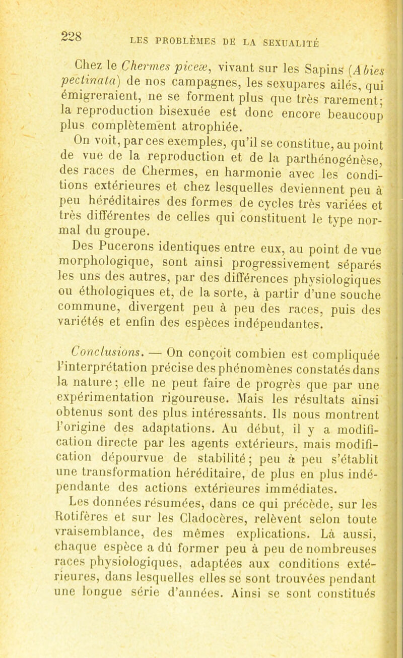 Chez le Chenues piceæ, vivant sur les Sapins (Abies peclinala) de nos campagnes, les sexupares ailés, qui émigreiaient, ne se forment plus que très rarement; la reproduction bisexuée est donc encore beaucoup plus complètement atrophiée. On voit, par ces exemples, qu’il se constitue, au point de vue de la reproduction et de la parthénogénèse, des races, de Chermes, en harmonie avec les condi- tions extérieures et chez lesquelles deviennent peu à peu héréditaires des formes de cycles très variées et très différentes de celles qui constituent le type nor- mal du groupe. Des Pucerons identiques entre eux, au point de vue morphologique, sont ainsi progressivement séparés les uns des autres, par des différences physiologiques ou éthologiques et, de la sorte, à partir d’une souche commune, divergent peu à peu des races, puis des variétés et enfin des espèces indépendantes. Conclusions. — On conçoit combien est compliquée l’interprétation précise des phénomènes constatés dans la nature ; elle ne peut faire de progrès que par une expérimentation rigoureuse. Mais les résultats ainsi obtenus sont des plus intéressants. Ils nous montrent l’origine des adaptations. Au début, il y a modifi- cation directe par les agents extérieurs, mais modifi- cation dépourvue de stabilité; peu à peu s’établit une transformation héréditaire, de plus en plus indé- pendante des actions extérieures immédiates. Les données résumées, dans ce qui précède, sur les Iiotifères et sur les Cladocères, relèvent selon toute vraisemblance, des mêmes explications. Là aussi, chaque espèce a dû former peu à peu de nombreuses races physiologiques, adaptées aux conditions exté- rieures, dans lesquelles elles se sont trouvées pendant une longue série d’années. Ainsi se sont constitués