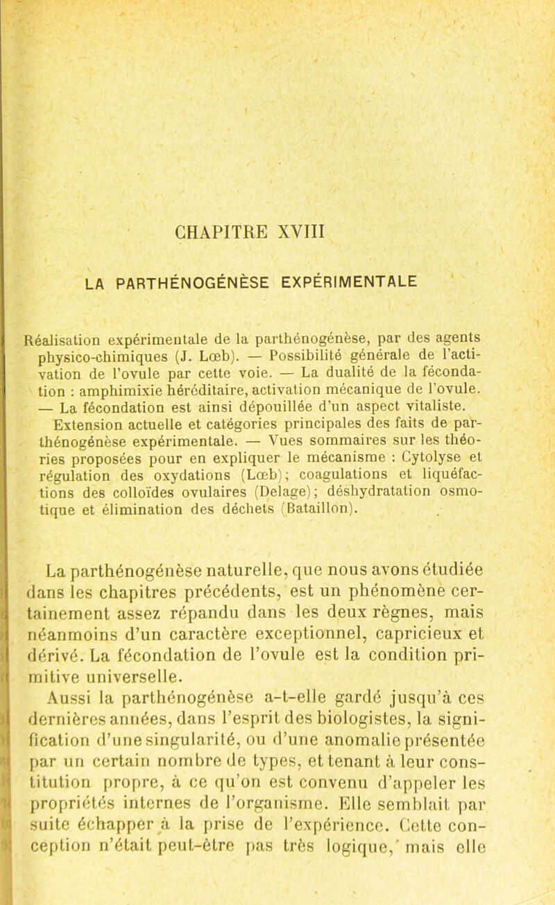 LA PARTHÉNOGÉNÈSE EXPÉRIMENTALE Réalisation expérimentale de la parthénogenèse, par des agents physico-chimiques (J. Lœb). — Possibilité générale de l’acti- vation de l’ovule par cette voie. — La dualité de la féconda- tion : amphimixie héréditaire, activation mécanique de l'ovule. — La fécondation est ainsi dépouillée d’un aspect vitaliste. Extension actuelle et catégories principales des faits de par- thénogénèse expérimentale. — Vues sommaires sur les théo- ries proposées pour en expliquer le mécanisme : Cytolyse et régulation des oxydations (Lœb) ; coagulations et liquéfac- tions des colloïdes ovulaires (Delage); déshydratation osmo- tique et élimination des déchets (Bataillon). La parthénogenèse naturelle, que nous avons étudiée dans les chapitres précédents, est un phénomène cer- tainement assez répandu dans les deux règnes, mais néanmoins d’un caractère exceptionnel, capricieux et dérivé. La fécondation de l’ovule est la condition pri- mitive universelle. Aussi la parthénogénèse a-t-elle gardé jusqu’à ces dernières années, dans l’esprit des biologistes, la signi- fication d’une singularité, ou d’une anomalie présentée par un certain nombre de types, et tenant à leur cons- titution propre, à ce qu’on est convenu d’appeler les propriétés internes de l’organisme. Elle semblait par suite échapper à la prise de l’expérience. Cette con- ception n’était peut-être pas très logique,’ mais elle
