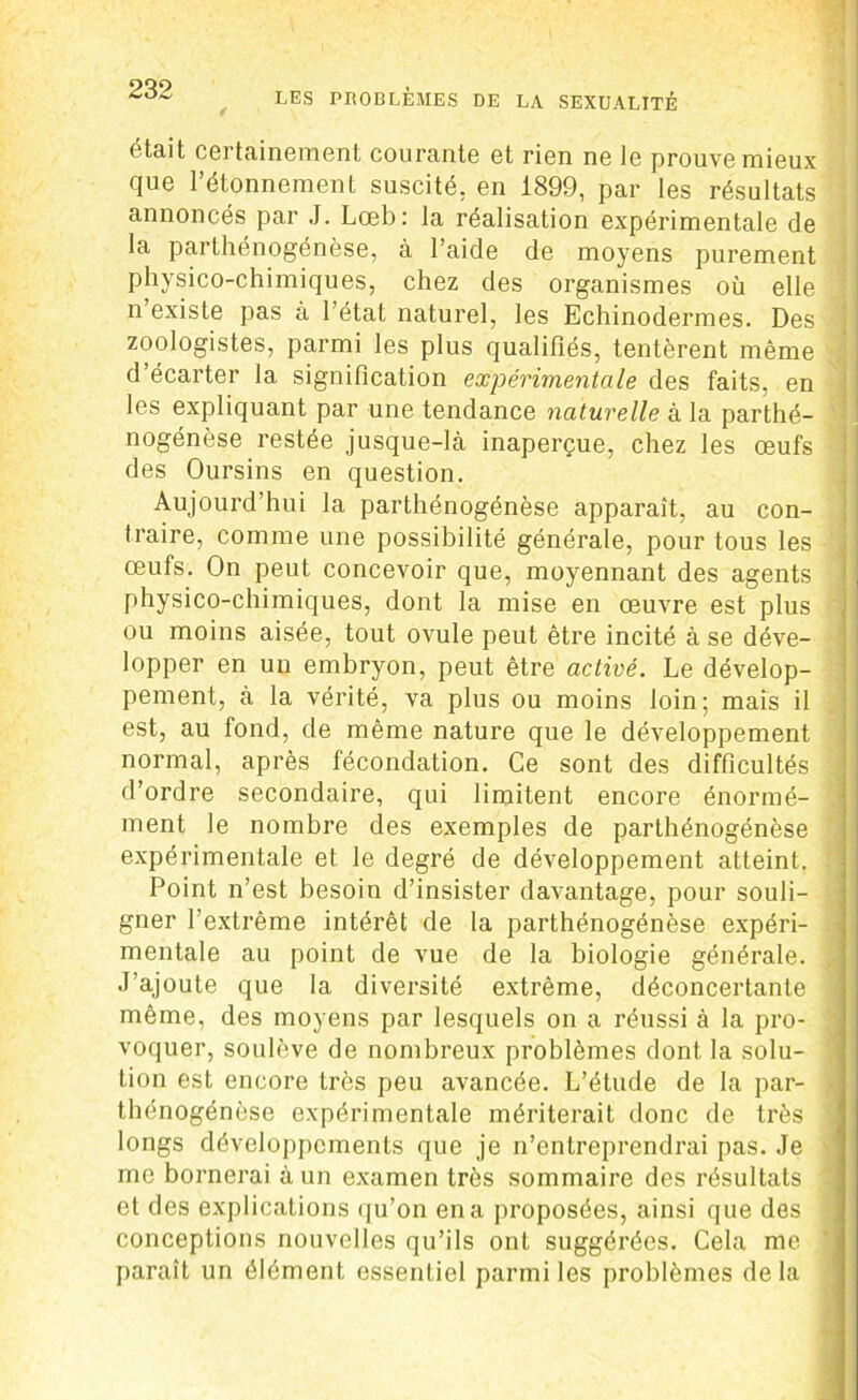 était certainement courante et rien ne le prouve mieux que l’étonnement suscité, en 1899, par les résultats annoncés par J. Lœb: la réalisation expérimentale de la parthénogenèse, à l’aide de moyens purement physico-chimiques, chez des organismes où elle n existe pas à l’état naturel, les Echinodermes. Des zoologistes, parmi les plus qualifiés, tentèrent même d’écarter la signification expérimentale des faits, en les expliquant par une tendance naturelle à la parthé- ' nogénèse restée jusque-là inaperçue, chez les œufs des Oursins en question. Aujourd’hui la parthénogénèse apparaît, au con- traire, comme une possibilité générale, pour tous les œufs. On peut concevoir que, moyennant des agents physico-chimiques, dont la mise en œuvre est plus ou moins aisée, tout ovule peut être incité à se déve- lopper en un embryon, peut être activé. Le dévelop- pement, à la vérité, va plus ou moins loin; mais il est, au fond, de même nature que le développement normal, après fécondation. Ce sont des difficultés d’ordre secondaire, qui limitent encore énormé- ment le nombre des exemples de parthénogénèse expérimentale et le degré de développement atteint. Point n’est besoin d’insister davantage, pour souli- gner l’extrême intérêt de la parthénogénèse expéri- mentale au point de vue de la biologie générale. , J’ajoute que la diversité extrême, déconcertante même, des moyens par lesquels on a réussi à la pro- voquer, soulève de nombreux problèmes dont la solu- tion est encore très peu avancée. L’étude de la par- thénogénèse expérimentale mériterait donc de très longs développements que je n’entreprendrai pas. Je me bornerai à un examen très sommaire des résultats et des explications qu’on en a proposées, ainsi que des conceptions nouvelles qu’ils ont suggérées. Cela me paraît un élément essentiel parmi les problèmes delà