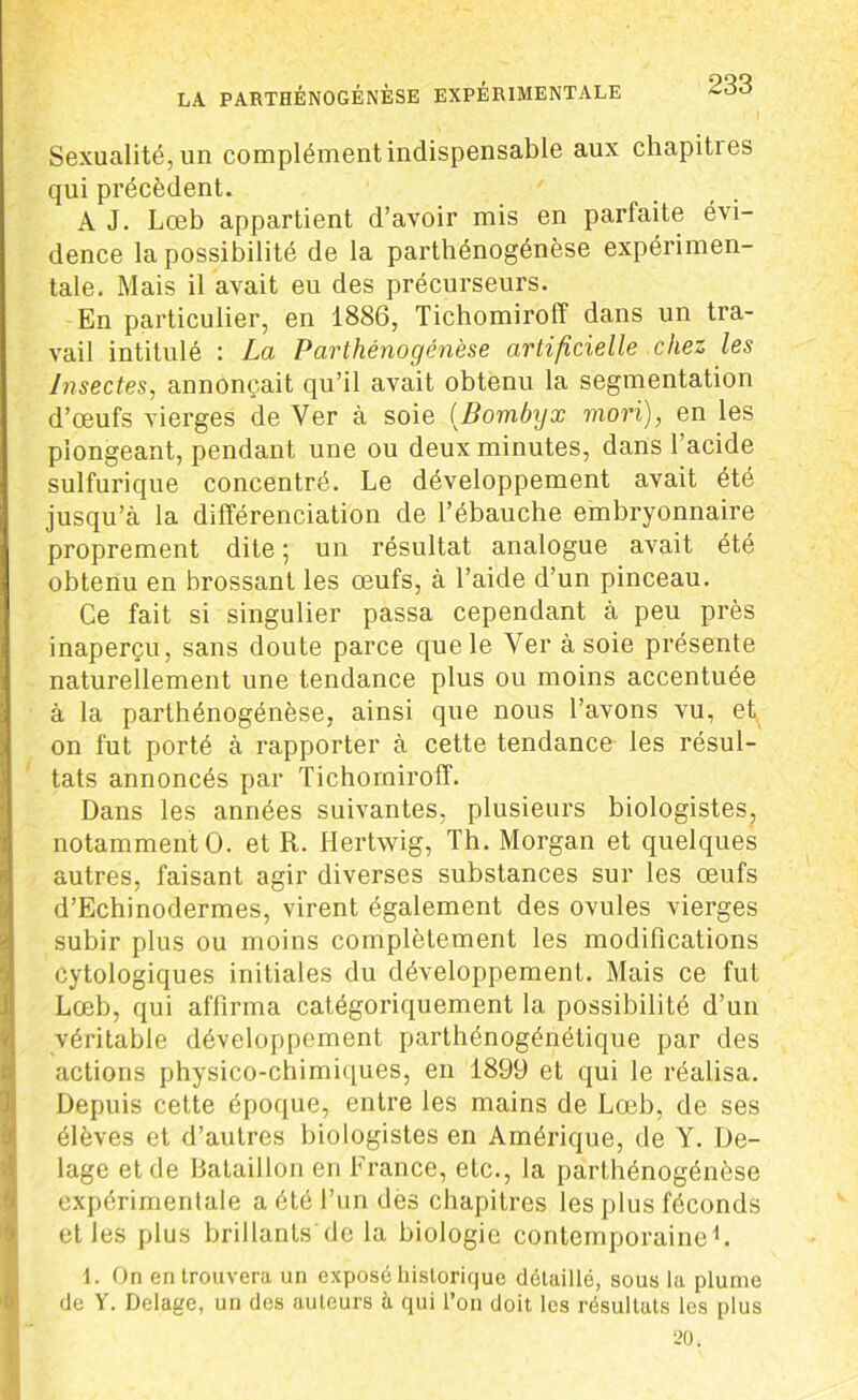Sexualité, un complément indispensable aux chapities qui précèdent. ' A J. Lœb appartient d’avoir mis en parfaite évi- dence la possibilité de la parthénogénèse expérimen- tale. Mais il avait eu des précurseurs. En particulier, en 1886, Tichomiroff dans un tra- vail intitulé : La Parthénogénèse artificielle chez les Insectes, annonçait qu’il avait obtenu la segmentation d’œufs vierges de Ver à soie (Bombyx morï), en les plongeant, pendant une ou deux minutes, dans l’acide sulfurique concentré. Le développement avait été jusqu’à la différenciation de l’ébauche embryonnaire proprement dite ; un résultat analogue avait été obtenu en brossant les œufs, à l’aide d’un pinceau. Ce fait si singulier passa cependant à peu près inaperçu, sans doute parce que le Ver à soie présente naturellement une tendance plus ou moins accentuée à la parthénogénèse, ainsi que nous l’avons vu, et on fut porté à rapporter à cette tendance les résul- tats annoncés par Tichomiroff. Dans les années suivantes, plusieurs biologistes, notamment O. et R. Hertwig, Th. Morgan et quelques autres, faisant agir diverses substances sur les œufs d’Echinodermes, virent également des ovules vierges subir plus ou moins complètement les modifications cytologiques initiales du développement. Mais ce fut Lœb, qui affirma catégoriquement la possibilité d’un véritable développement parthénogénétique par des actions physico-chimiques, en 1899 et qui le réalisa. Depuis cette époque, entre les mains de Lœb, de ses élèves et d’autres biologistes en Amérique, de Y. De- lage et de Bataillon en France, etc., la parthénogénèse expérimentale a été l’un des chapitres les plus féconds et les plus brillants'de la biologie contemporaine1. 1. On en trouvera un exposé historique détaillé, sous la plume de Y. Delage, un des auteurs à qui l’on doit les résultats les plus 20.