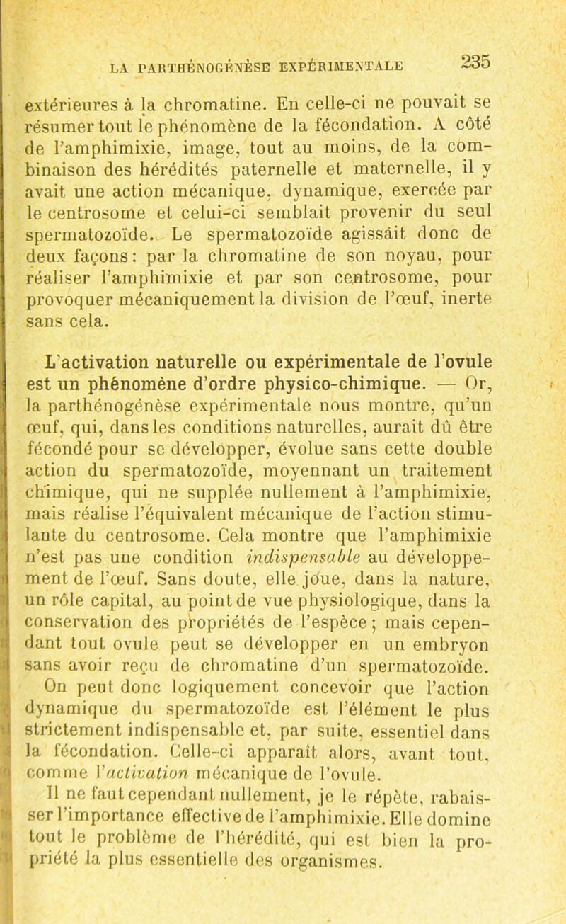 extérieures à la chromatine. En celle-ci ne pouvait se résumer tout le phénomène de la fécondation. A côté de l’amphimixie, image, tout au moins, de la com- binaison des hérédités paternelle et maternelle, il y avait une action mécanique, dynamique, exercée par le centrosome et celui-ci semblait provenir du seul spermatozoïde. Le spermatozoïde agissait donc de deux façons: par la chromatine de son noyau, pour réaliser l’amphimixie et par son centrosome, pour provoquer mécaniquement la division de l’œuf, inerte sans cela. L’activation naturelle ou expérimentale de l’ovule est un phénomène d’ordre physico-chimique. — Or, la parthénogénèse expérimentale nous montre, qu’un œuf, qui, dans les conditions naturelles, aurait dû être fécondé pour se développer, évolue sans cette double action du spermatozoïde, moyennant un traitement chimique, qui ne supplée nullement à l’amphimixie, mais réalise l’équivalent mécanique de l’action stimu- lante du centrosome. Cela montre que l’amphimixie n’est pas une condition indispensable au développe- ment de l’œuf. Sans doute, elle joue, dans la nature, un rôle capital, au point de vue physiologique, dans la conservation des propriétés de l’espèce ; mais cepen- dant tout ovule peut se développer en un embryon sans avoir reçu de chromatine d’un spermatozoïde. On peut donc logiquement concevoir que l’action dynamique du spermatozoïde est l’élément le plus I strictement indispensable et, par suite, essentiel dans la fécondation. Celle-ci apparaît alors, avant tout, comme Vactivation mécanique de l’ovule. Il ne faut cependant nullement, je le répète, rabais- ser l’importance effective de l’amphimixie. El le domine tout le problème de l’hérédité, qui est bien la pro- priété la plus essentielle des organismes.
