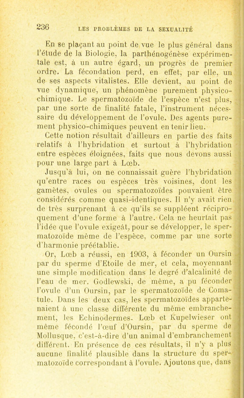 En se plaçant au point de vue le plus général dans l’étude de la Biologie, la parthénogénèse expérimen- tale est, à un autre égard, un progrès de premier ordre. La fécondation perd, en effet, par elle, un de ses aspects vitalistes. Elle devient, au point de vue dynamique, un phénomène purement physico- chimique. Le spermatozoïde de l’espèce n’est plus, par une sorte de finalité fatale, l’instrument néces- saire du développement de l’ovule. Des agents pure- ment physico-chimiques peuvent en tenir lieu. Cette notion résultait d’ailleurs en partie des faits relatifs à l’hybridation et surtout à l’hybridation entre espèces éloignées, faits que nous devons aussi pour une large part à Lœb. Jusqu’à lui, on ne connaissait guère l’hybridation qu’entre races ou espèces très voisines, dont les gamètes, ovules ou spermatozoïdes pouvaient être considérés comme quasi-identiques. Il n’y avait rien de très surprenant à ce qu’ils se suppléent récipro- quement d’une forme à l’autre. Cela ne heurtait pas l’idée que l’ovule exigeât, pour se développer, le sper- matozoïde même de l’espèce, comme par une sorte d’harmonie préétablie. Or, Lœb a réussi, en 1903, à féconder un Oursin par du sperme d’Etoile de mer, et cela, moyennant une simple modification dans le degré d’alcalinité de l’eau de mer. Godlewski, de même, a pu féconder l’ovule d’un Oursin, par le spermatozoïde de Coma- tule. Dans les deux cas, les spermatozoïdes apparte- naient à une classe différente du même embranche- ment, les Echinodermes. Lœb et Kupelwieser ont même fécondé l’œuf d’Oursin, par du sperme de Mollusque, c’est-à-dire d’un animal d’embranchement différent. En présence de ces résultats, il n’y a plus , aucune finalité plausible dans la structure du sper- matozoïde correspondant à l’ovule. Ajoutons que, dans