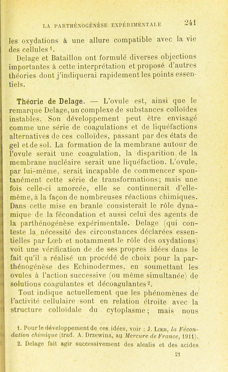 les oxydations à une allure compatible avec la vie des cellulesd. Delage et Bataillon ont formulé diverses objections importantes à cette interprétation et proposé d’autres théories dont j’indiquerai rapidement les points essen- tiels. Théorie de Delage. — L’ovule est, ainsi que le remarque Delage, un complexe de substances colloïdes instables. Son développement peut être envisagé comme une série de coagulations et de liquéfactions alternatives de ces colloïdes, passant par des états de gel et de sol. La formation de la membrane autour de l’ovule serait une coagulation, la disparition de la membrane nucléaire serait une liquéfaction. L’ovule, par lui-même, serait incapable de commencer spon- tanément cette série de transformations; mais une fois celle-ci amorcée, elle se continuerait d’elle- même, à la façon de nombreuses réactions chimiques. Dans cette mise en branle consisterait le rôle dyna- mique de la fécondation et aussi celui des agents de la parthénogénèse expérimentale. Delage (qui con- j teste la nécessité des circonstances déclarées essen- tielles par Lœb et notamment le rôle des oxydations) voit une vérification de de ses propres idées dans le fait qu’il a réalisé un procédé de choix pour la par- thénogénèse des Echinodermes, en soumettant les ovules à l’action successive (ou même simultanée) de i solutions coagulantes et décoagulantes1 2. Tout indique actuellement que les phénomènes de l’activité cellulaire sont en relation étroite avec la structure colloïdale du cytoplasme; mais nous 1. Pour le développement de ces idées, voir : J. Loeb, la Fécon- dation chimique (trad. A. Drzewina, au Mercure de France, 1911). 2. Delage fait agir successivement des alcalis et des acides 21