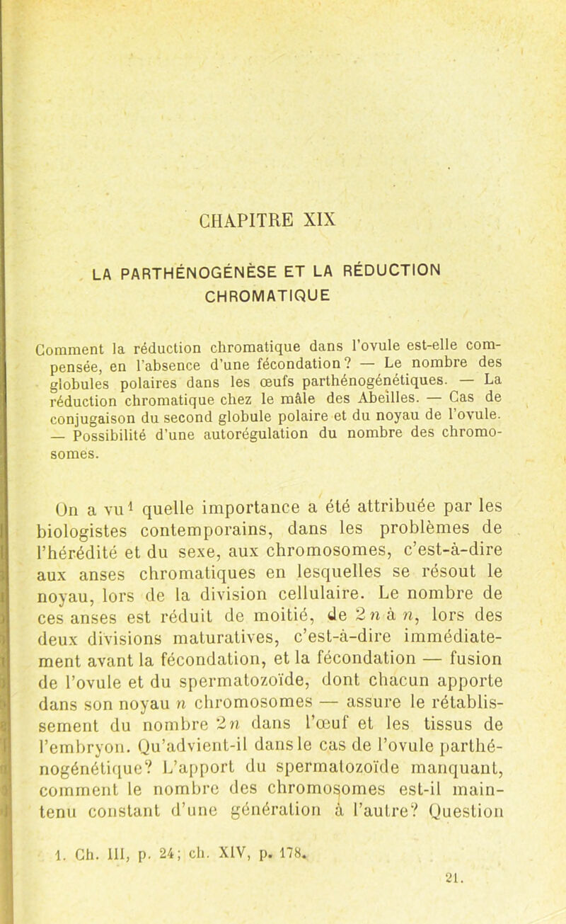 CHAPITRE XIX LA PARTHÉNOGÉNÈSE ET LA RÉDUCTION CHROMATIQUE Comment la réduction chromatique dans l’ovule est-elle com- pensée, en l'absence d’une fécondation? Le nombre des globules polaires dans les œufs parthénogénétiques. — La réduction chromatique chez le mâle des Abeilles. — Cas de conjugaison du second globule polaire et du noyau de l’ovule. — Possibilité d’une autorégulation du nombre des chromo- somes. Un a vu1 quelle importance a été attribuée par les biologistes contemporains, dans les problèmes de l’hérédité et du sexe, aux chromosomes, c’est-à-dire aux anses chromatiques en lesquelles se résout le noyau, lors de la division cellulaire. Le nombre de ces anses est réduit de moitié, de 2 n à n, lors des deux divisions maturatives, c’est-à-dire immédiate- ment avant la fécondation, et la fécondation — fusion de l’ovule et du spermatozoïde, dont chacun apporte dans son noyau n chromosomes — assure le rétablis- sement du nombre 2n dans l’œuf et les tissus de l’embryon. Qu’advient-il dans le cas de l’ovule parthé- nogénétique? L’apport du spermatozoïde manquant, comment le nombre des chromosomes est-il main- tenu constant d’une génération à l’autre? Question 1. Ch. 111, p. 24; ch. XIV, p. 178. 21.