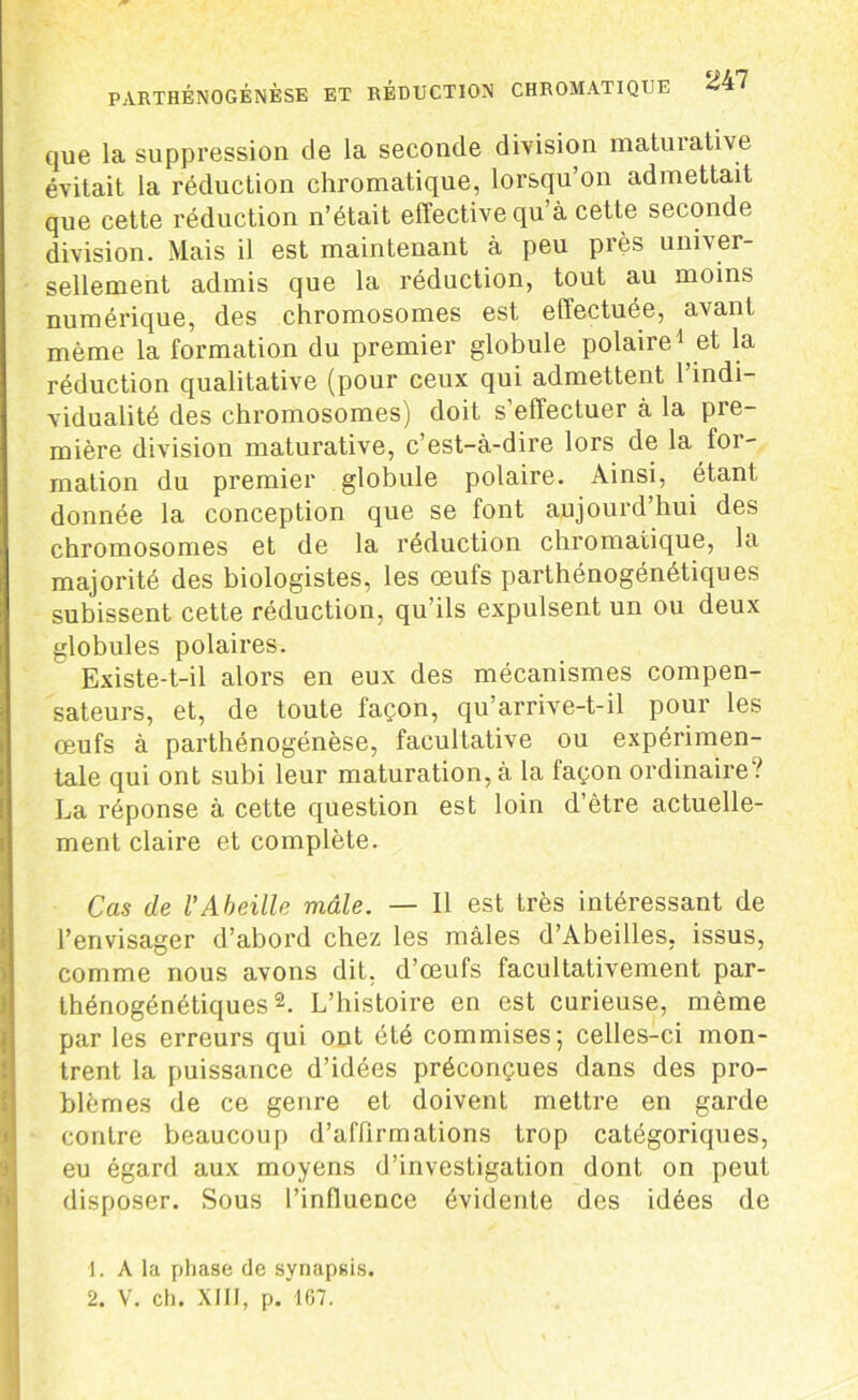 que la suppression de la seconde division maturative évitait la réduction chromatique, lorsqu’on admettait que cette réduction n’était effective qu’à cette seconde division. Mais il est maintenant à peu près univer- sellement admis que la réduction, tout au moins numérique, des chromosomes est effectuée, avant même la formation du premier globule polaire1 et la réduction qualitative (pour ceux qui admettent 1 indi- vidualité des chromosomes) doit s’effectuer à la pre- mière division maturative, c’est-à-dire lors de la for- mation du premier globule polaire. Ainsi, étant donnée la conception que se font aujourd’hui des chromosomes et de la réduction chromatique, la majorité des biologistes, les œufs parthénogénétiques subissent cette réduction, qu’ils expulsent un ou deux globules polaires. Existe-t-il alors en eux des mécanismes compen- sateurs, et, de toute façon, qu’arrive-t-il pour les œufs à parthénogénèse, facultative ou expérimen- tale qui ont subi leur maturation, à la façon ordinaire V La réponse à cette question est loin d’ètre actuelle- ment claire et complète. Cas de l’Abeille mâle. — Il est très intéressant de l’envisager d’abord chez les mâles d’Abeilles, issus, comme nous avons dit, d’œufs facultativement par- thénogénétiques2. L’histoire en est curieuse, même par les erreurs qui ont été commises; celles-ci mon- trent la puissance d’idées préconçues dans des pro- blèmes de ce genre et doivent mettre en garde contre beaucoup d’affirmations trop catégoriques, eu égard aux moyens d’investigation dont on peut disposer. Sous l’influence évidente des idées de 1. A la phase de synapsis.