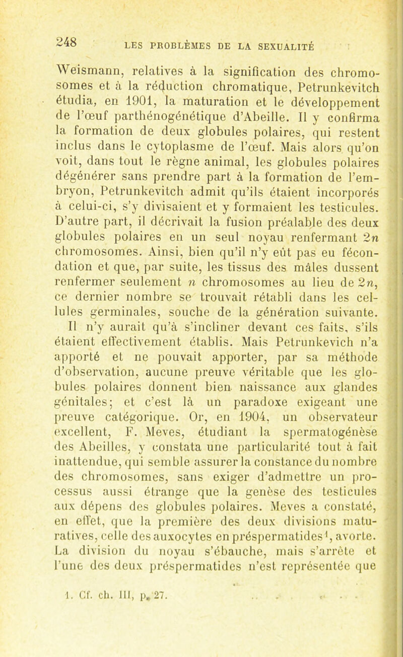 Weismann, relatives à la signification des chromo- somes et à la réduction chromatique, Petrunkevitch étudia, en 1901, la maturation et le développement de l’œuf parthénogénétique d’Abeille. Il y confirma la formation de deux globules polaires, qui restent inclus dans le cytoplasme de l’œuf. Mais alors qu’on voit, dans tout le règne animal, les globules polaires dégénérer sans prendre part à la formation de l’em- bryon, Petrunkevitch admit qu’ils étaient incorporés à celui-ci, s’y divisaient et y formaient les testicules. D’autre part, il décrivait la fusion préalable des deux globules polaires en un seul noyau renfermant 2n chromosomes. Ainsi, bien qu’il n’y eût pas eu fécon- dation et que, par suite, les tissus des mâles dussent renfermer seulement n chromosomes au lieu de 2n, ce dernier nombre se trouvait rétabli dans les cel- lules germinales, souche de la génération suivante. Il n’y aurait qu’à s’incliner devant ces faits, s’ils étaient effectivement établis. Mais Petrunkevich n’a apporté et ne pouvait apporter, par sa méthode d’observation, aucune preuve véritable que les glo- bules polaires donnent bien naissance aux glandes génitales; et c’est là un paradoxe exigeant une preuve catégorique. Or, en 1904, un observateur excellent, F. Meves, étudiant la spermatogénèse des Abeilles, y constata une particularité tout à fait inattendue, qui semble assurer la constance du nombre des chromosomes, sans exiger d’admettre un pro- cessus aussi étrange que la genèse des testicules aux dépens des globules polaires. Meves a constaté, en effet, que la première des deux divisions matu- ratives, celle des auxocytes enpréspermatidesd, avorte. La division du noyau s’ébauche, niais s’arrête et l’une des deux préspermatides n’est représentée que