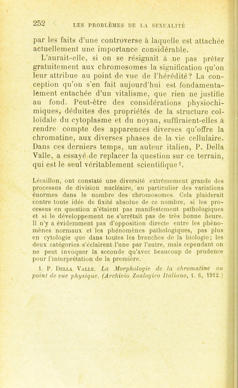 par les faits d’une controverse à laquelle est attachée actuellement une importance considérable. L’aurait-elle, si on se résignait à ne pas prêter gratuitement aux chromosomes la signification qu’on leur attribue au point de vue de l’hérédité? La con- ception qu’on s’en fait aujourd’hui est fondamenta- lement entachée d’un vitalisme, que rien ne justifie au fond. Peut-être des considérations physiochi- miques, déduites des propriétés de la structure col- loïdale du cytoplasme et du noyau, suffiraient-elles à rendre compte des apparences diverses qu’offre la chromatine, aux diverses phases de la vie cellulaire. Dans ces derniers temps, un auteur italien, P. Délia Valle, a essayé de replacer la question sur ce terrain, qui est le seul véritablement scientifique1. Lécaillon, ont constaté une diversité extrêmement grande des processus de division nucléaire, en particulier des variations énormes dans le nombre des chromosomes. Cela plaiderait contre toute idée de fixité absolue de ce nombre, si les pro- cessus en question n’étaient pas manifestement pathologiques et si le développement ne s’arrêtait pas de très bonne heure. Il n’y a évidemment pas d’opposition directe entre les phéno- mènes normaux et les phénomènes pathologiques, pas plus en cytologie que dans toutes les branches de la biologie; les deux catégories s’éclairent l’une par l’autre, mais cependant on ne peut invoquer la seconde qu’avec beaucoup de prudence pour l'interprétation de la première. 1. P. Della Valle. La Morphologie de la chromatine au point de vue physique. (Archivio Zoalogico llaliano, t. 6, 1912.)
