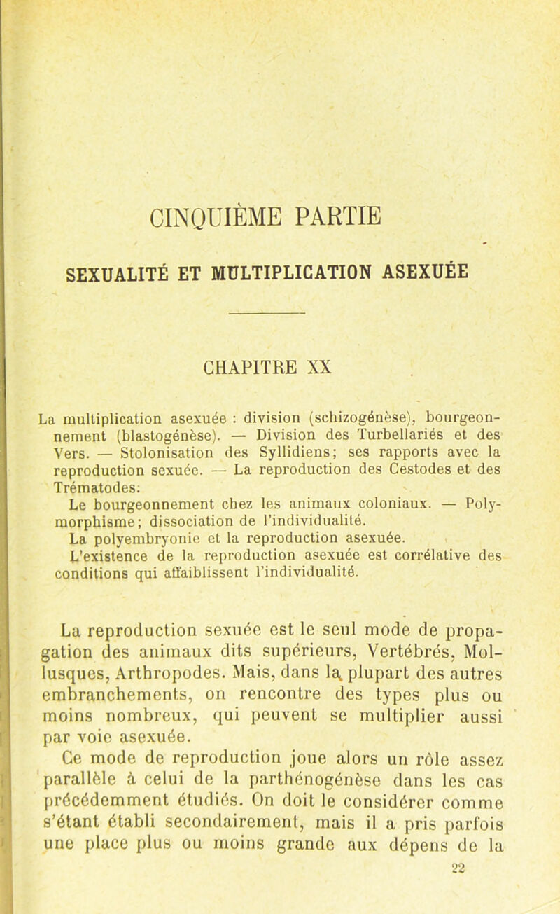 CINQUIÈME PARTIE SEXUALITÉ ET MULTIPLICATION ASEXUÉE CHAPITRE XX La multiplication asexuée : division (schizogénèse), bourgeon- nement (blastogénèse). — Division des Turbellariés et des Vers. — Stolonisation des Syllidiens; ses rapports avec la reproduction sexuée. — La reproduction des Cestodes et des Trématodes. Le bourgeonnement chez les animaux coloniaux. — Poly- morphisme; dissociation de l’individualité. La polyembryonie et la reproduction asexuée. L'existence de la reproduction asexuée est corrélative des conditions qui affaiblissent l’individualité. La reproduction sexuée est le seul mode de propa- gation des animaux dits supérieurs, Vertébrés, Mol- lusques, Arthropodes. Mais, dans la,, plupart des autres embranchements, on rencontre des types plus ou moins nombreux, qui peuvent se multiplier aussi par voie asexuée. Ce mode de reproduction joue alors un rôle assez parallèle à celui de la parthénogénèse dans les cas précédemment étudiés. On doit le considérer comme s’étant établi secondairement, mais il a pris parfois une place plus ou moins grande aux dépens de la 22