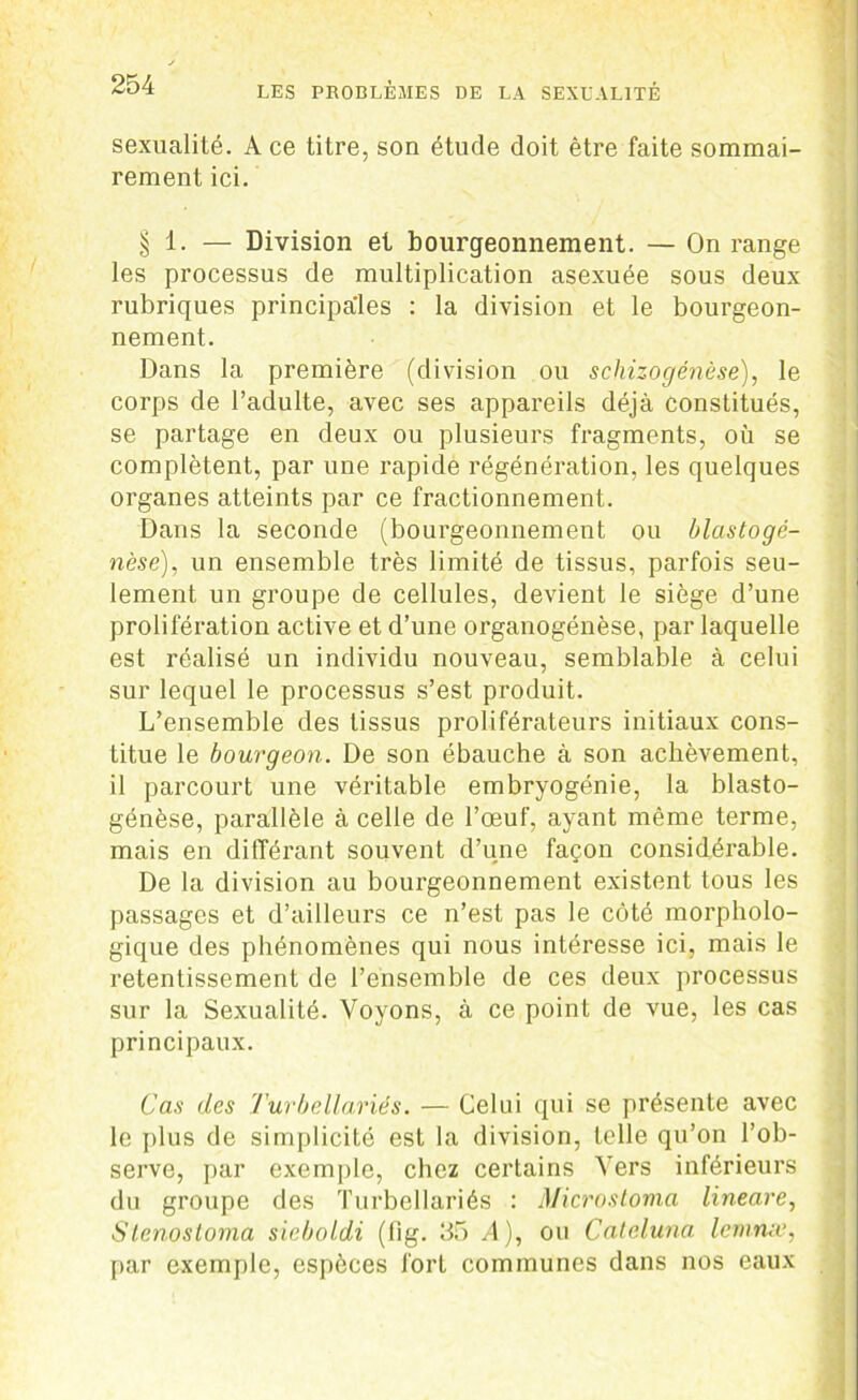 sexualité. A ce titre, son étude doit être faite sommai- rement ici. § 1. — Division et bourgeonnement. — On range les processus de multiplication asexuée sous deux rubriques principales : la division et le bourgeon- nement. Dans la première (division ou schizogénèse), le corps de l’adulte, avec ses appareils déjà constitués, se partage en deux ou plusieurs fragments, où se complètent, par une rapide régénération, les quelques organes atteints par ce fractionnement. Dans la seconde (bourgeonnement ou blastogé- nèse), un ensemble très limité de tissus, parfois seu- lement un groupe de cellules, devient le siège d’une prolifération active et d’une organogénèse, par laquelle est réalisé un individu nouveau, semblable à celui sur lequel le processus s’est produit. L’ensemble des tissus proliférateurs initiaux cons- titue le bourgeon. De son ébauche à son achèvement, il parcourt une véritable embryogénie, la blasto- génèse, parallèle à celle de l’œuf, ayant même terme, mais en différant souvent d’une façon considérable. De la division au bourgeonnement existent tous les passages et d’ailleurs ce n’est pas le côté morpholo- gique des phénomènes qui nous intéresse ici, mais le retentissement de l’ensemble de ces deux processus sur la Sexualité. Voyons, à ce point de vue, les cas principaux. Cas des Turbellariés. — Celui qui se présente avec le plus de simplicité est la division, telle qu’on l’ob- serve, par exemple, chez certains Vers inférieurs du groupe des Turbellariés : Microstoma lineare, Slenosloma sieboldi (fig. 35 A), ou Cateluna Icmrue, par exemple, espèces fort communes dans nos eaux