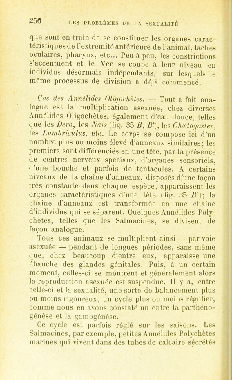 que sont en train de se constituer les organes carac- téristiques de l’extrémité antérieure de l’animal, taches oculaires, pharynx, etc... Peu à peu, les constrictions s’accentuent et le Ver se coupe à leur niveau en individus désormais indépendants, sur lesquels le même processus de division a déjà commencé. Cas des Annélides Oligochètes. — Tout à fait ana- logue est la multiplication asexuée, chez diverses Annélides Oligochètes, également d’eau douce, telles que les Dero, les Nais (fig. 35 B, B'), les Chætogaster, les Lumbriculus, etc. Le corps se compose ici d’un nombre plus ou moins élevé d’anneaux similaires; les premiers sont différenciés en une tête, par la présence de centres nerveux spéciaux, d’organes sensoriels, d’une bouche et parfois de tentacules. A certains niveaux de la chaîne d’anneaux, disposés d’une façon très constante dans chaque espèce, apparaissent les organes caractéristiques d’une tête (fig. 35 Z?'); la chaîne d’anneaux est transformée en une chaîne d’individus qui se séparent. Quelques Annélides Poly- chètes, telles que les Salmacines, se divisent de façon analogue. Tous ces animaux se multiplient ainsi — par voie asexuée — pendant de longues périodes, sans même que, chez beaucoup d’entre eux, apparaisse une ébauche des glandes génitales. Puis, à un certain moment, celles-ci se montrent et généralement alors la reproduction asexuée est suspendue. Il y a, entre celle-ci et la sexualité, une sorte de balancement plus ou moins rigoureux, un cycle plus ou moins régulier, comme nous en avons constaté un entre la parthéno- génèse et la gamogénèse. Ce cycle est parfois réglé sur les saisons. Les Salmacines, par exemple, petites Annélides Polychètes marines qui vivent dans des tubes de calcaire sécrétés