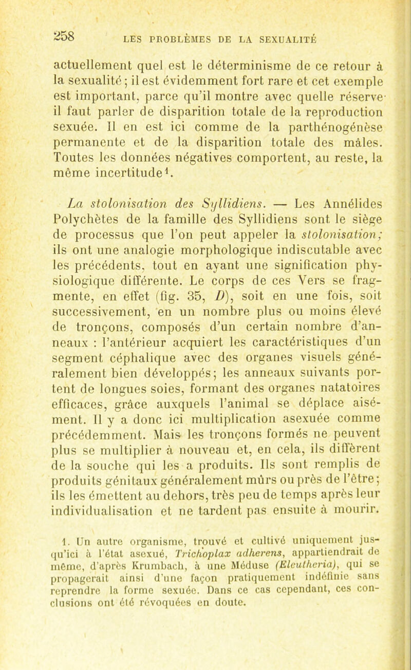 actuellement quel est le déterminisme de ce retour à la sexualité ; il est évidemment fort rare et cet exemple est important, parce qu’il montre avec quelle réserve- il faut parler de disparition totale de la reproduction sexuée. Il en est ici comme de la parthénogénèse permanente et de la disparition totale des mâles. Toutes les données négatives comportent, au reste, la même incertitude1. La stolonisation des Syllidiens. — Les Annélides Polychètes de la famille des Syllidiens sont le siège de processus que l’on peut appeler la stolonisation ; ils ont une analogie morphologique indiscutable avec les précédents, tout en ayant une signification phy- siologique différente. Le corps de ces Vers se frag- mente, en effet (fig. 35, D), soit en une fois, soit successivement, en un nombre plus ou moins élevé de tronçons, composés d’un certain nombre d’an- neaux : l’antérieur acquiert les caractéristiques d’un segment céphalique avec des organes visuels géné- ralement bien développés; les anneaux suivants por- tent de longues soies, formant des organes natatoires efficaces, grâce auxquels l’animal se déplace aisé- ment. Il y a donc ici multiplication asexuée comme précédemment. Mais les tronçons formés ne peuvent plus se multiplier à nouveau et, en cela, ils diflèrent de la souche qui les a produits. Ils sont remplis de produits génitaux généralement mûrs ou près de l’être ; ils les émettent au dehors, très peu de temps après leur individualisation et ne tardent pas ensuite à mourir. 1. Un autre organisme, trouvé et cultivé uniquement jus- qu’ici à l’état asexué, Trich'oplax adhérons, appartiendrait de même, d’après Krumbach, à une Méduse (Eleutheria), qui se propagerait ainsi d’une façon pratiquement indéfinie sans reprendre la forme sexuée. Dans ce cas cependant, ces con- clusions ont été révoquées en doute.