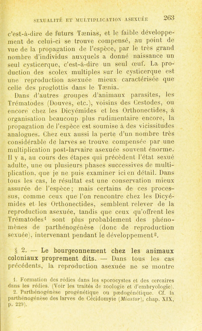 c’est-à-dire de futurs Tænias, et le faible développe- ment de celui-ci se trouve compensé, au point de vue de la propagation de l’espèce, par le très grand nombre d’individus auxquels a donné naissance un seul cysticerque, c’est-à-dire un seul œuf. La pro- duction des scolex multiples sur le cysticerque est une reproduction asexuée mieux caractérisée que celle des proglottis dans le Tænia. Dans d’autres groupes d’animaux parasites, les Trématodes (Douves, etc.), voisins des Cestodes, ou encore chez les Dicyémides et les Orthonectides, à organisation beaucoup plus rudimentaire encore, la propagation de l’espèce est soumise à des vicissitudes analogues. Chez eux aussi la perte d’un nombre très considérable de larves se trouve compensée par une multiplication post-larvaire asexuée souvent énorme. Il y a, au cours des étapes qui précèdent l’état sexué adulte, une ou plusieurs phases successives de multi- plication. que je ne puis examiner ici en détail. Dans tous les cas, le résultat est une conservation mieux assurée de l’espèce ; mais certains de ces proces- sus, comme ceux que l’on rencontre chez les Dicyé- mides et les Orthonectides, semblent relever de la reproduction asexuée, tandis que ceux qu’offrent les Trématodes1 sont plus probablement des phéno- mènes de parthénogénèse (donc de reproduction sexuée), intervenant pendant le développement2. § 2. — Le bourgeonnement chez les animaux coloniaux proprement dits. — Dans tous les cas précédents, la reproduction asexuée ne se montre 1. Formation des rédies dans les sporocystes et des ccrcaires dans les rédies. (Voir les traités de zoologie et d’embryologie). 2. Parthénogénèse progénétique ou pædogénétique. Cl', la parthénogénèse des larves de Cécidomyie (Miaslor), chap. XIX, p. 229).