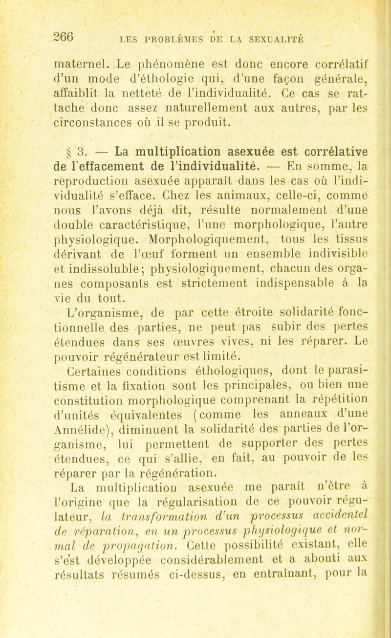 maternel. Le phénomène est donc encore corrélatif d’un mode d’éthologie qui, d'une façon générale, affaiblit la netteté de l’individualité. Ce cas se rat- tache donc assez naturellement aux autres, par les circonstances ou il se produit. § 3. — La multiplication asexuée est corrélative de l'effacement de l’individualité. — En somme, la reproduction asexuée apparaît dans les cas où l’indi- vidualité s’efface. Chez les animaux, celle-ci, comme nous l’avons déjà dit, résulte normalement d’une double caractéristique, l’une morphologique, l’autre physiologique. Morphologiquement, tous les tissus dérivant de l’œuf forment un ensemble indivisible et indissoluble; physiologiquement, chacun des orga- nes composants est strictement indispensable à la vie du tout. L’organisme, de par cette étroite solidarité fonc- tionnelle des parties, ne peut pas subir des pertes étendues dans ses œuvres vives, ni les réparer. Le pouvoir régénérateur est limité. Certaines conditions éthologiques, dont le parasi- tisme et la fixation sont les principales, ou bien une constitution morphologique comprenant la répétition d’unités équivalentes (comme les anneaux d’une Annélide), diminuent la solidarité des parties de l’or- ganisme, lui permettent de supporter des pertes ■ étendues, ce qui s’allie, en fait, au pouvoir de les réparer par la régénération. La multiplication asexuée me parait n’ètre à l’origine que la régularisation de ce pouvoir régu- lateur, la transformation d'un processus accidentel de réparation, en un processus physiologique et nor- mal de propagation. Cette possibilité existant, elle s’est développée considérablement et a abouti aux résultats résumés ci-dessus, en entraînant, pour la