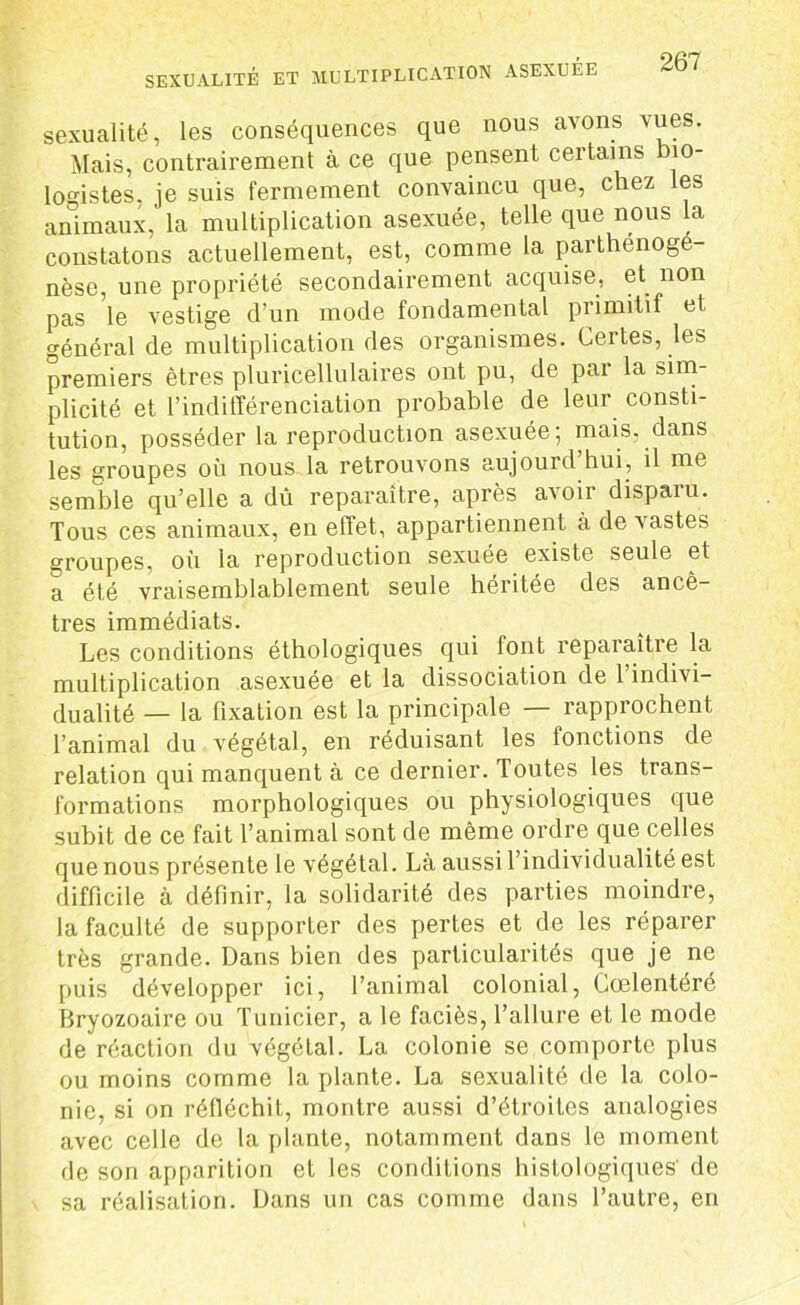 sexualité, les conséquences que nous avons vues. Mais, contrairement à ce que pensent certains bio- logistes, je suis fermement convaincu que, chez les animaux, la multiplication asexuée, telle que nous la constatons actuellement, est, comme la parthénoge- nèse, une propriété secondairement acquise, et non pas le vestige d’un mode fondamental primitif et général de multiplication des organismes. Certes, les premiers êtres pluricellulaires ont pu, de par la sim- plicité et l’indifférenciation probable de leur consti- tution, posséder la reproduction asexuée; mais, dans les groupes où nous la retrouvons aujourd hui, il me semble qu’elle a dû reparaître, après avoir disparu. Tous ces animaux, en effet, appartiennent à de vastes groupes, où la reproduction sexuée existe seule et a été vraisemblablement seule héritée des ancê- tres immédiats. Les conditions éthologiques qui font reparaître la multiplication asexuée et la dissociation de l’indivi- dualité — la fixation est la principale — rapprochent l’animal du végétal, en réduisant les fonctions de relation qui manquent à ce dernier. Toutes les trans- formations morphologiques ou physiologiques que subit de ce fait l’animal sont de même ordre que celles que nous présente le végétal. Là aussi l’individualité est difficile à définir, la solidarité des parties moindre, la faculté de supporter des pertes et de les réparer très grande. Dans bien des particularités que je ne puis développer ici, l’animal colonial, Cœlentéré Bryozoaire ou Tunieier, a le faciès, l’allure et le mode de réaction du végélal. La colonie se comporte plus ou moins comme la plante. La sexualité de la colo- nie, si on réfléchit,, montre aussi d’étroites analogies avec celle de la plante, notamment dans le moment de son apparition et les conditions histologiques de sa réalisation. Dans un cas comme dans l’autre, en