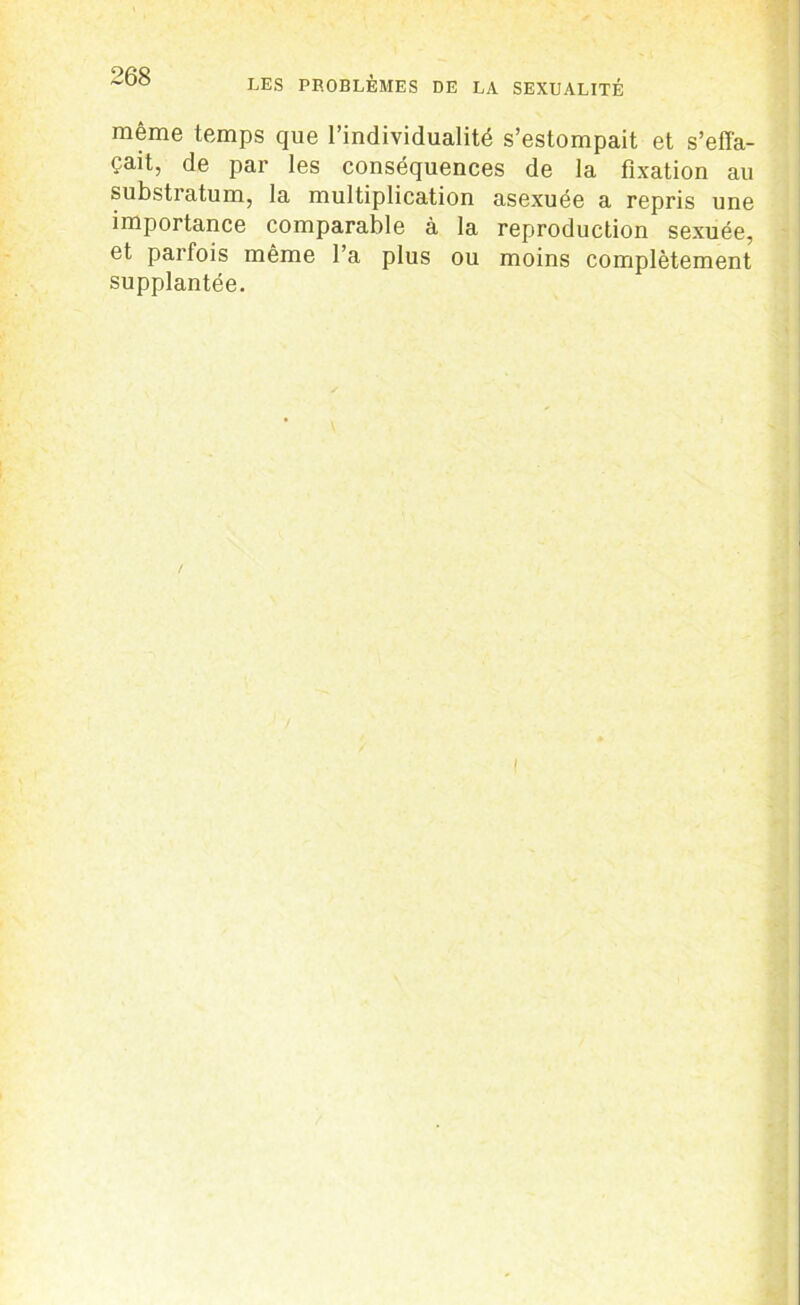 même temps que l’individualité s’estompait et s’effa- çait, de par les conséquences de la fixation au substratum, la multiplication asexuée a repris une importance comparable à la reproduction sexuée, et parfois même l’a plus ou moins complètement supplantée.