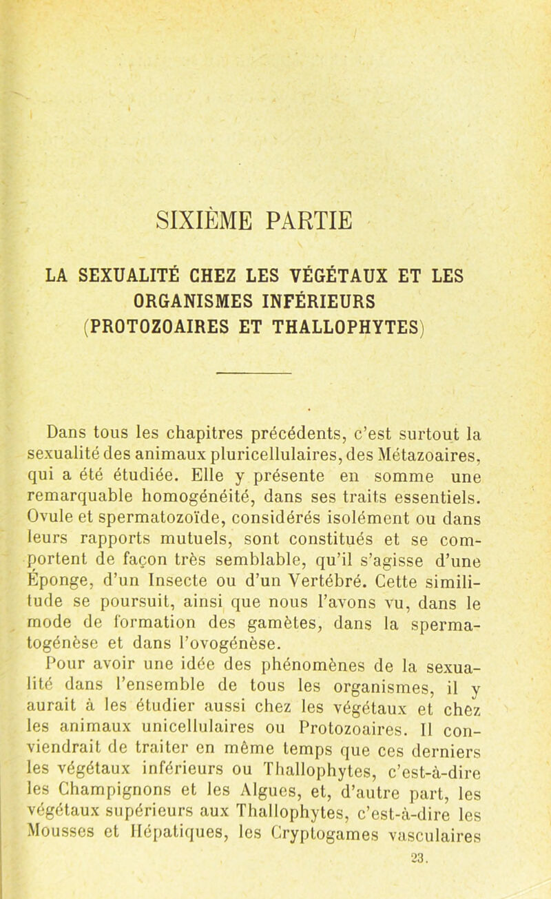 SIXIÈME PARTIE LA SEXUALITÉ CHEZ LES VÉGÉTAUX ET LES ORGANISMES INFÉRIEURS (PROTOZOAIRES ET THALLOPHYTES) Dans tous les chapitres précédents, c’est surtout la sexualité des animaux pluricellulaires, des Métazoaires, qui a été étudiée. Elle y présente en somme une remarquable homogénéité, dans ses traits essentiels. Ovule et spermatozoïde, considérés isolément ou dans leurs rapports mutuels, sont constitués et se com- portent de façon très semblable, qu’il s’agisse d’une Éponge, d’un Insecte ou d’un Vertébré. Cette simili- tude se poursuit, ainsi que nous l’avons vu, dans le mode de formation des gamètes, dans la sperma- togénèse et dans l’ovogénèse. Pour avoir une idée des phénomènes de la sexua- lité dans l’ensemble de tous les organismes, il y aurait à les étudier aussi chez les végétaux et chez les animaux unicellulaires ou Protozoaires. Il con- viendrait de traiter en même temps que ces derniers les végétaux inférieurs ou Thallophytes, c’est-à-dire les Champignons et les Algues, et, d’autre part, les végétaux supérieurs aux Thallophytes, c’est-à-dire les Mousses et Hépatiques, les Cryptogames vasculaires 23.