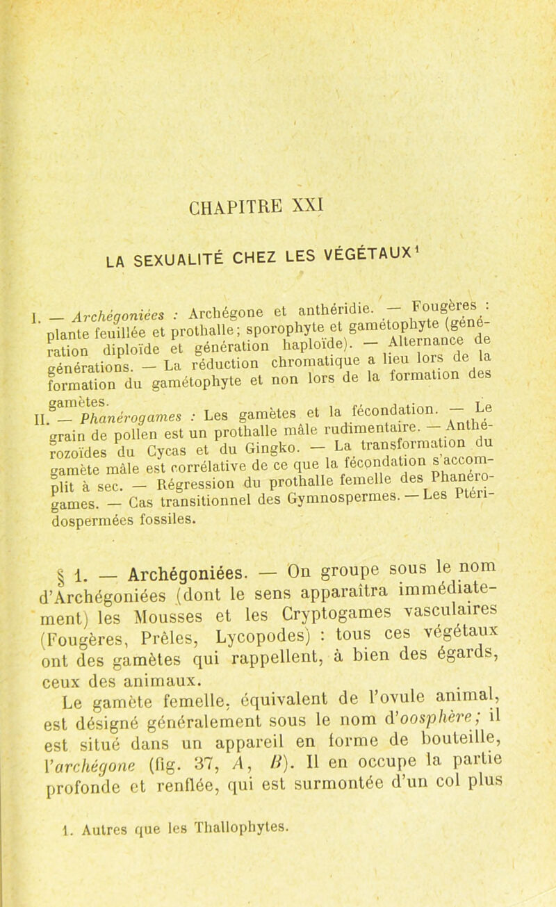CHAPITRE XXI LA SEXUALITÉ CHEZ LES VÉGÉTAUX1 1 _ Archéaoniées : Archégone et anthéridie. — Fougères : ' plante feudlée et prothalle; sporophyte et gamètophjde (géné- ration diploïde et génération haploïde). - AA e™ance eénérations - La réduction chromatique a lieu lois de la formSTta gamélophyte et non tore de le formation des 'Phanérogames : Les gamètes et la fécondation. - Le crrain de pollen est un prothalle male rudimentaire. Anthé- rozoïdes du Cycas et du Gingko. - La transformation du amète mâle est corrélative de ce que la fécondation s accom plit à sec. - Régression du prothalle femelle des Phanéro- games. - Cas transitionnel des Gymnospermes. — Les 1 tén dospermées fossiles. | 1. _ Archégoniées. — On groupe sous le nom d’Archégoniées (dont le sens apparaîtra immédiate- ment) les Mousses et les Cryptogames vasculaires (Fougères, Prèles, Lycopodes) : tous ces végétaux ont des gamètes qui rappellent, à bien des égards, ceux des animaux. Le gamète femelle, équivalent de l’ovule animal, est désigné généralement sous le nom d'oosphère; il est situé dans un appareil en forme de bouteille, Y archégone (flg. 37, A, B). Il en occupe la partie profonde et renflée, qui est surmontée d’un col plus 1. Autres que les Thallophytes.