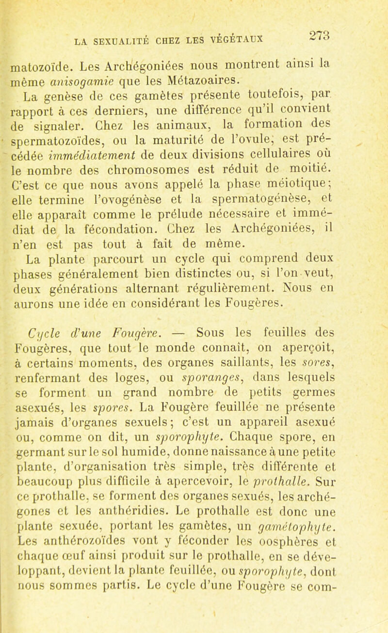 matozoïcle. Les Archégoniées nous montrent ainsi la même anisogamie que les Métazoaires. La genèse de ces gamètes présente toutefois, par rapport à ces derniers, une différence qu’il convient de signaler. Chez les animaux, la formation des spermatozoïdes, ou la maturité de l’ovule, est pré- cédée immédiatement de deux divisions cellulaires où le nombre des chromosomes est réduit de moitié. C’est ce que nous avons appelé la phase méiotique ; elle termine l’ovogénèse et la spermatogénèse, et elle apparaît comme le prélude nécessaire et immé- diat de la fécondation. Chez les Archégoniées, il n’en est pas tout à fait de même. La plante parcourt un cycle qui comprend deux phases généralement bien distinctes ou, si l’on veut, deux générations alternant régulièrement. Nous en aurons une idée en considérant les Fougères. Cycle d’une Fougère. — Sous les feuilles des Fougères, que tout le monde connaît, on aperçoit, à certains moments, des organes saillants, les sores, renfermant des loges, ou sporanges, dans lesquels se forment un grand nombre de petits germes asexués, les spores. La Fougère feuillée ne présente jamais d’organes sexuels ; c’est un appareil asexué ou, comme on dit, un sporophyte. Chaque spore, en germant sur le sol humide, donne naissance à une petite plante, d’organisation très simple, très différente et beaucoup plus difficile à apercevoir, le prothalle. Sili- ce prothalle, se forment des organes sexués, les arché- gones et les anthéridies. Le prolhalle est donc une plante sexuée, portant les gamètes, un gamélophyte. Les anthérozoïdes vont y féconder les oosphères et chaque œuf ainsi produit sur le prothalle, en se déve- loppant, devient la plante feuillée, ou sporophyte, dont nous sommes partis. Le cycle d’une Fougère se com-