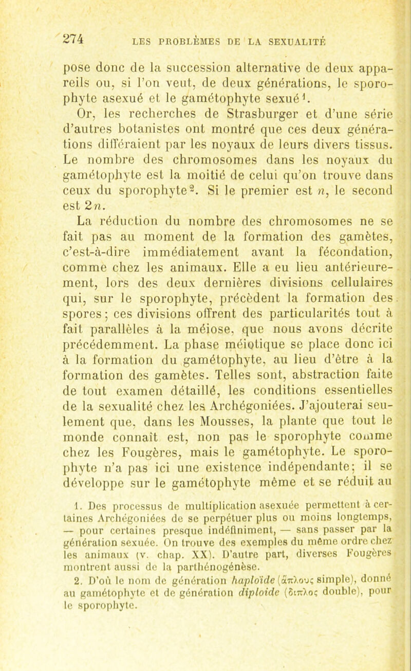 pose donc de la succession alternative de deux appa- reils ou, si l’on veut, de deux générations, le sporo- phyte asexué et le gamétophyte sexué1. Or, les recherches de Strasburger et d’une série d’autres botanistes ont montré que ces deux généra- tions différaient par les noyaux de leurs divers tissus. Le nombre des chromosomes dans les noyaux du gamétophyte est la moitié de celui qu’on trouve dans ceux du sporophyte2. Si le premier est n, le second est 2n. La réduction du nombre des chromosomes ne se fait pas au moment de la formation des gamètes, c’est-à-dire immédiatement avant la fécondation, comme chez les animaux. Elle a eu lieu antérieure- ment, lors des deux dernières divisions cellulaires qui, sur le sporophyte, précèdent la formation des. spores ; ces divisions offrent des particularités tout à fait parallèles à la méiose, que nous avons décrite précédemment. La phase méiotique se place donc ici à la formation du gamétophyte, au lieu d’ètre à la formation des gamètes. Telles sont, abstraction faite de tout examen détaillé, les conditions essentielles de la sexualité chez les Archégoniées. J’ajouterai seu- lement que, dans les Mousses, la plante que tout le monde connaît est, non pas le sporophyte comme chez les Fougères, mais le gamétophyte. Le sporo- phyte n’a pas ici une existence indépendante; il se développe sur le gamétophyte même et se réduit au | 1. Des processus de multiplication asexuée permettent à cer- taines Archégoniées de se perpétuer plus ou moins longtemps, — pour certaines presque indéfiniment, — sans passer par la génération sexuée. On trouve des exemples du mémo ordre chez les animaux (v. chap. XX). D’autre part, diverses Fougères montrent aussi de la parthénogénèse. 2. D’où le nom de génération haploïde (art),ou; simple), donné au gamétophyte et de génération diploïde (SittLoç double), pour le sporophyte.
