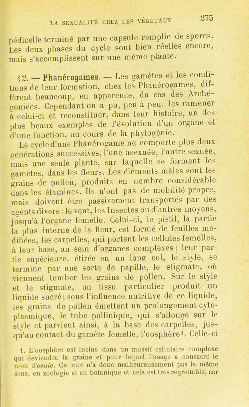 pédicelle terminé par une capsule remplie de spores. Les deux phases du cycle sont bien réelles encore, mais s’accomplissent sur une même plante. §2. — Phanérogames. — Les gamètes et les condi- tions de leur formation, chez les Phanérogames, dif- fèrent beaucoup, en apparence, du cas des Arché- goniées. Cependant on a pu, peu à peu, les ramener à celui-ci et reconstituer, dans leur histoire, un des plus beaux exemples de l’évolution d’un organe et d’une fonction, au cours de la phylogénie. Le cycle d’une Phanérogame ne comporte plus deux générations successives, l’une asexuée, l’autre sexuée, mais une seule plante, sur laquelle se forment les gamètes, dans les fleurs. Les éléments mâles sont les grains de pollen, produits en nombre considérable dans les étamines. Ils n’ont pas de mobilité propre, mais doivent être passivement transportés par des agents divers : le vent, les Insectes ou d’autres moyens, jusqu’à l’organe femelle. Celui-ci, le pistil, la partie la plus interne de la fleur, est formé de feuilles mo- difiées, les carpelles, qui portent les cellules femelles, à leur base, au sein d’organes complexes ; leur par- tie supérieure, étirée en un long col, le style, se termine par une sorte de papille, le stigmate, où viennent tomber les grains de pollen. Sur le style et le stigmate, un tissu particulier produit un liquide sucré; sous l’influence nutritive de ce liquide, les grains de pollen émettent un prolongement cyto- plasmique, le tube pollinique, qui s’allonge sur le style et parvient ainsi, à la base des carpelles, jus- qu’au contact du gamète femelle, l’oosphère1. Celle-ci 1. L’oosphère est inclus dans un massif cellulaire complexe qui deviendra la graine et pour lequel l’usage a consacré le nom d'ovule. Ce mot n’a donc malheureusement pas le môme sens, en zoologie et en botanique et cela est très regrettable, car