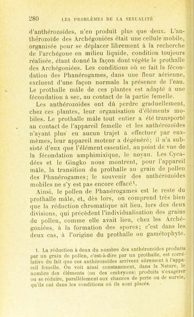 d’anthérozoïdes, n’en produit plus que deux. L’an- thérozoïde des Archégoniées était une cellule mobile, organisée pour se déplacer librement à la recherche de l’archégone en milieu liquide, condition toujours réalisée, étant donné la façon dont végète le prothalle des Archégoniées. Les conditions où se fait la fécon- dation des Phanérogames, dans une fleur aérienne, excluent d’une façon normale la présence de l’eau. Le prothalle mâle de ces plantes est adapté à une fécondation à sec, au contact de la partie femelle. Les anthérozoïdes ont dû perdre graduellement, chez ces plantes, leur organisation d’éléments mo- biles. Le prothalle mâle tout entier a été transporté au contact de l’appareil femelle et les anthérozoïdes n’ayant plus eu aucun trajet à effectuer par eux- mêmes, leur appareil moteur a dégénéré; il n’a sub- sisté d’eux que l’élément essentiel, au point de vue de la fécondation amphimixique, le noyau. Les Cyca- dées et le Gingko nous montrent, pour l’appareil mâle, la transition du prothalle au grain de pollen des Phanérogames; le souvenir des anthérozoïdes mobiles ne s’y est pas encore effacé1. Ainsi, le pollen de Phanérogames est le reste du prothalle mâle, et, dès lors, on comprend très bien que la réduction chromatique ait lieu, lors des deux divisions, qui précèdent l’individualisation des grains de pollen, comme elle avait lieu, chez les Arché- goniées, à la formation des spores; c’est dans les deux cas, à l’origine du prothalle ou gamétophyte. 1. La réduction à deux du nombre des anthérozoïdes produits par un grain de pollen, c’est-à-dire par un prothalle, est corré- lative du fait que ces anthérozoïdes arrivent sûrement à 1 appa- reil femelle. On voit ainsi constamment, dans la Nature, le nombre des éléments (ou des embryons) produits s’exagérer ou se réduire, parallèlement aux chances de perle ou de survie, qu’ils ont dans les conditions où ils sont placés.