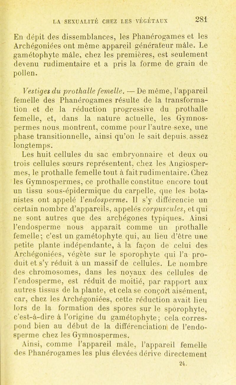 En dépit des dissemblances, les Phanérogames et les Archégoniées ont même appareil générateur mâle. Le gamétophyte mâle, chez les premières, est seulement devenu rudimentaire et a pris la forme de grain de pollen. Vestiges du prothalle femelle. —De même, l’appareil femelle des Phanérogames résulte de la transforma- tion et de la réduction progressive du prothalle femelle, et, dans la nature actuelle, les Gymnos- permes nous montrent, comme pour l’autre sexe, une phase transitionnelle, ainsi qu’on le sait depuis assez longtemps. Les huit cellules du sac embryonnaire et deux ou trois cellules sœurs représentent, chez les Angiosper- mes, le prothalle femelle tout à fait rudimentaire. Chez les Gymnospermes, ce prothalle constitue encore tout un tissu sous-épidermique du carpelle, que les bota- nistes ont appelé 1 ’enclosperme. Il s’y différencie un certain nombre d’appareils, appelés corpuscules, et qui ne sont autres que des archégones typiques. Ainsi l’endosperme nous apparaît comme un prothalle femelle*, c’est un gamétophyte qui, au lieu d’être une petite plante indépendante, à la façon de celui des Archégoniées, végète sur le sporophyte qui l’a pro- duit et s’y réduit à un massif de cellules. Le nombre des chromosomes, dans les noyaux des cellules de l’endosperme, est réduit de moitié, par rapport aux autres tissus delà plante, et cela se conçoi't aisément, car, chez les Archégoniées, cette réduction avait lieu lors de la formation des spores sur le sporophyte, c’est-à-dire à l’origine du gamétophyte; cela corres- pond bien au début de la différenciation de l’endo- sperme chez les Gymnospermes. Ainsi, comme l’appareil mâle, l’appareil femelle des Phanérogames les plus élevées dérive directement 24.