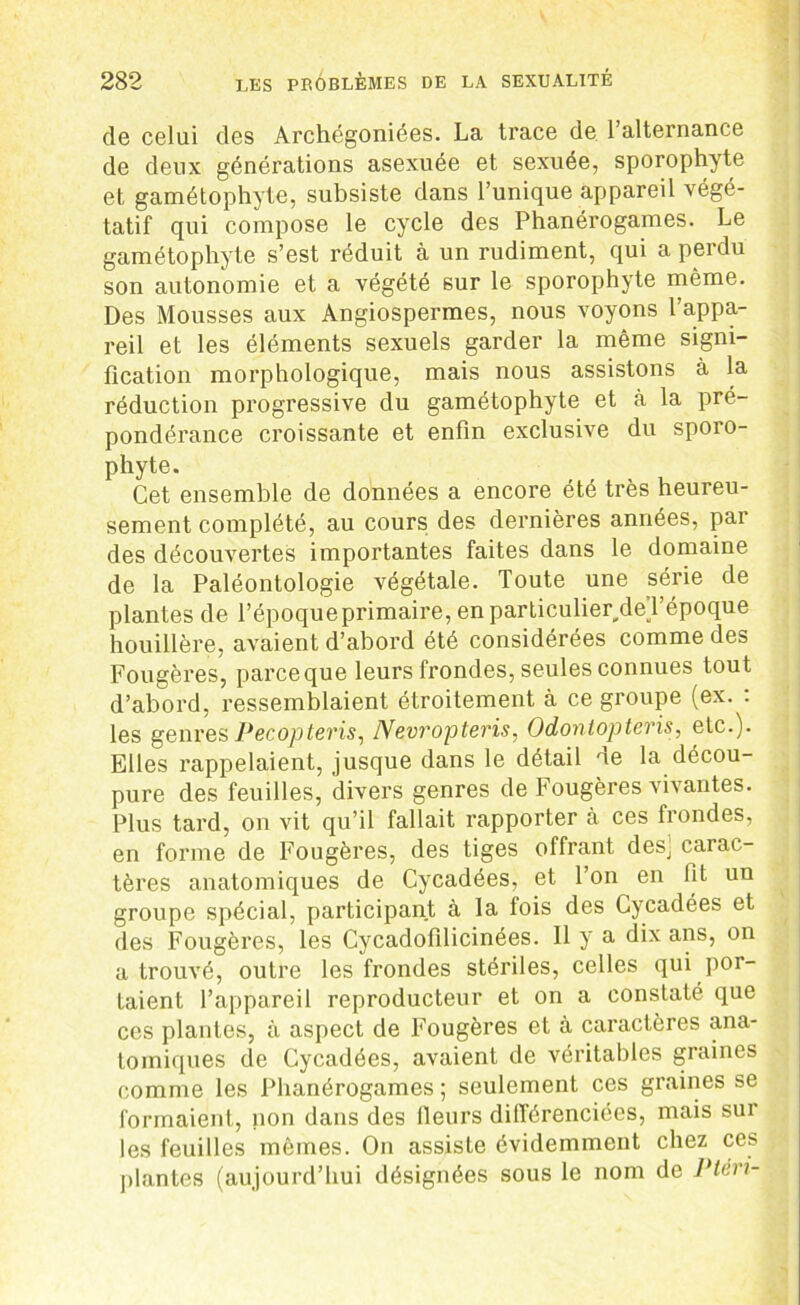 de celui des Archégoniées. La trace de l’alternance de deux générations asexuée et sexuée, sporophyte et gamétophyte, subsiste dans l’unique appareil végé- tatif qui compose le cycle des Phanérogames. Le gamétophyte s’est réduit à un rudiment, qui a perdu son autonomie et a végété sur le sporophyte même. Des Mousses aux Angiospermes, nous voyons l’appa- reil et les éléments sexuels garder la même signi- fication morphologique, mais nous assistons à la réduction progressive du gamétophyte et à la pré- pondérance croissante et enfin exclusive du sporo- phyte. Cet ensemble de données a encore été très heureu- sement complété, au cours des dernières années, par des découvertes importantes faites dans le domaine de la Paléontologie végétale. Toute une série de plantes de l’époque primaire, en particulierdeT époque houillère, avaient d’abord été considérées comme des Fougères, parceque leurs frondes, seules connues tout d’abord, ressemblaient étroitement à ce groupe (ex. : les genres Pecôpteris, Nevropteris, Odontopteris, etc.). Elles rappelaient, jusque dans le détail ne la décou- pure des feuilles, divers genres de Fougères vivantes. Plus tard, on vit qu’il fallait rapporter à ces frondes, en forme de Fougères, des tiges offrant deSj carac- tères anatomiques de Cycadées, et l’on en lit un groupe spécial, participant à la fois des Cycadées et des Fougères, les Cycadofilicinées. 11 y a dix ans, on a trouvé, outre les frondes stériles, celles qui por- taient, l’appareil reproducteur et on a constaté que ces plantes, à aspect de Fougères et à caractères ana- tomiques de Cycadées, avaient de véritables graines comme les Phanérogames ; seulement ces graines se formaient, non dans des fleurs différenciées, mais sur les feuilles mêmes. On assiste évidemment chez ces jilantes (aujourd’hui désignées sous le nom de Ptéri-