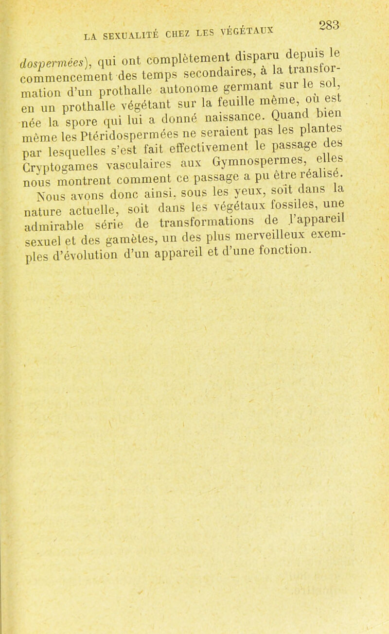 dospermées), qui ont complètement. transfcr- commencement des temps secondaires, a la mation d'un prothalle autonome germant sur le sol, eu un prothalle végétant sur la feuille née la spore qui lui a donné naissance. Q même les Ptéridospermées ne seraient pas les plante par lesquelles s’est fait effectivement le passage des Cryptogames vasculaires aux Gymnospermes, nous montrent comment ce passage a pu etreréahs . Nous avons donc ainsi, sous les yeux, soit dans la nature actuelle, soit dans les végétaux fossiles, une admirable série de transformations de lappaieil sexuel et des gamètes, un des plus merveilleux exem- ples d’évolution d’un appareil et d’une fonction. I