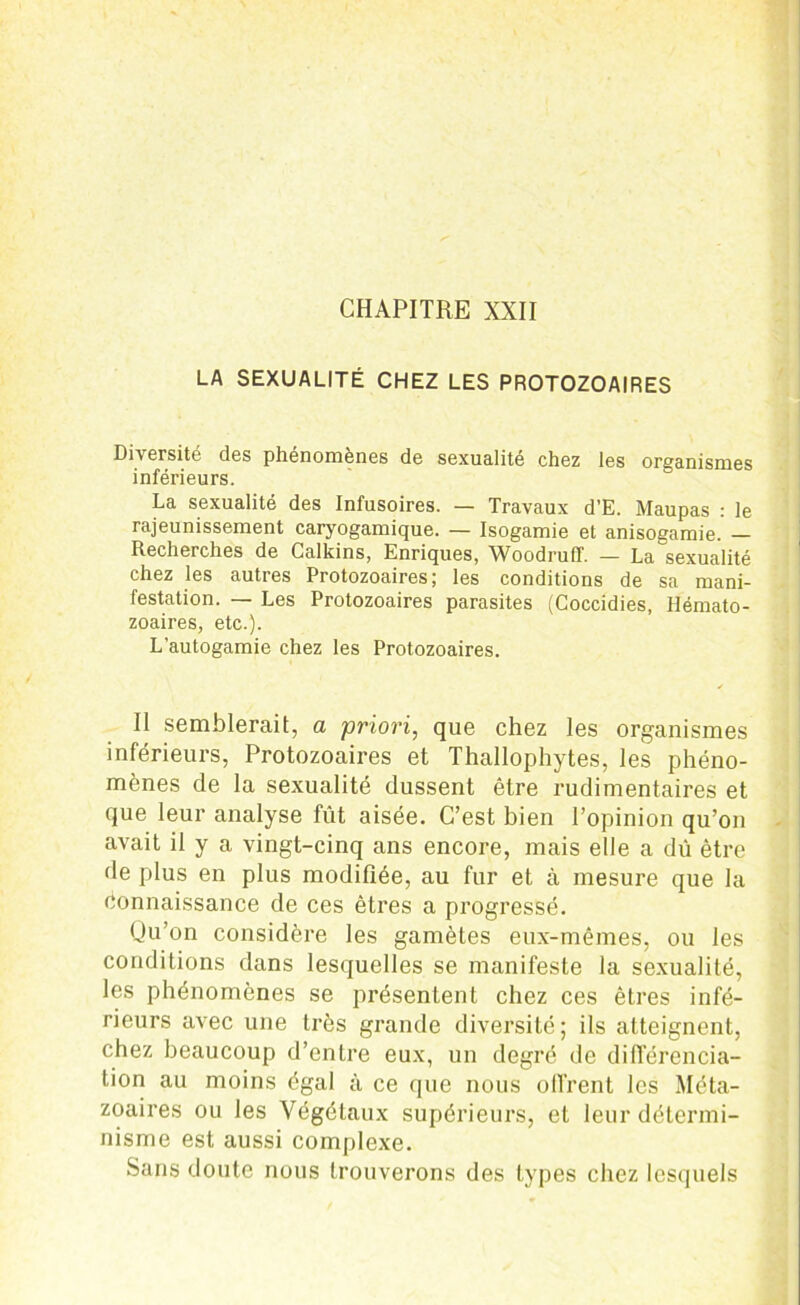 CHAPITRE XXII LA SEXUALITÉ CHEZ LES PROTOZOAIRES Diversité des phénomènes de sexualité chez les organismes inférieurs. La sexualité des Infusoires. — Travaux d’E. Maupas : le rajeunissement caryogamique. — Isogamie et anisogamie. — Recherches de Calkins, Enriques, WoodrulT. — La sexualité chez les autres Protozoaires; les conditions de sa mani- festation. — Les Protozoaires parasites (Coccidies, Hémato- zoaires, etc.). L’autogamie chez les Protozoaires. Il semblerait, a priori, que chez les organismes inférieurs, Protozoaires et Thallophytes, les phéno- mènes de la sexualité dussent être rudimentaires et que leur analyse fût aisée. C’est bien l’opinion qu’on avait il y a vingt-cinq ans encore, mais elle a dû être de plus en plus modifiée, au fur et à mesure que la Connaissance de ces êtres a progressé. Qu’on considère les gamètes eux-mêmes, ou les conditions dans lesquelles se manifeste la sexualité, les phénomènes se présentent chez ces êtres infé- rieurs avec une très grande diversité; ils atteignent, chez beaucoup d’entre eux, un degré de différencia- tion au moins égal à ce que nous offrent les Méta- zoaires ou les Végétaux supérieurs, et leur détermi- nisme est aussi complexe. Sans doute nous trouverons des types chez lesquels