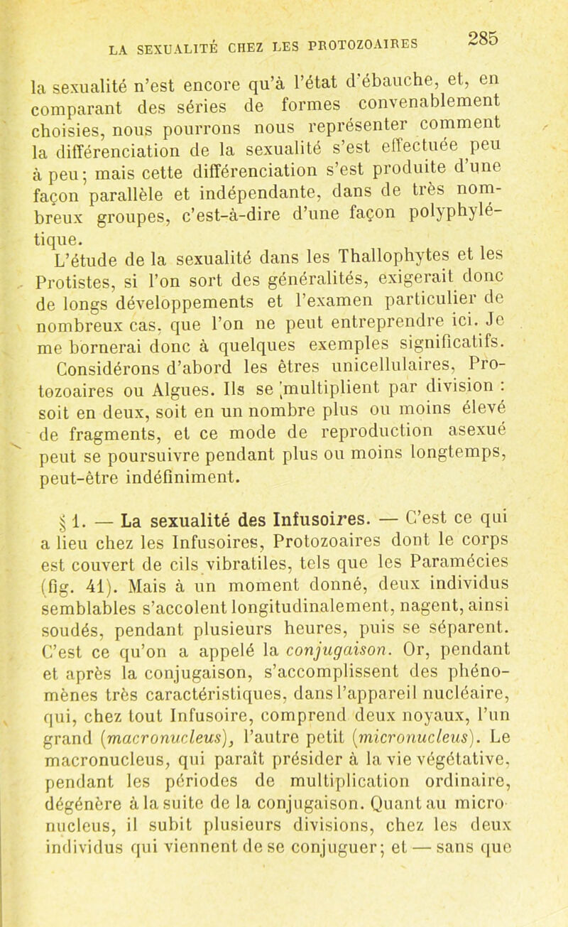 la sexualité n’est encore qu’à l’état cl ébauche, et, en comparant des séries de formes convenablement choisies, nous pourrons nous représenter comment la différenciation de la sexualité s’est effectuée peu à peu; mais cette différenciation s’est produite dune façon parallèle et indépendante, dans de très nom- breux groupes, c’est-à-dire d’une façon polyphylé- tique. L’étude de la sexualité dans les Thallophytes et les Protistes, si l’on sort des généralités, exigerait donc de longs développements et l’examen particulier de nombreux cas, que l’on ne peut entreprendre ici. Je me bornerai donc à quelques exemples significatifs. Considérons d’abord les êtres unicellulaires, Pro- tozoaires ou Algues. Ils se multiplient par division : soit en deux, soit en un nombre plus ou moins élevé de fragments, et ce mode de reproduction asexué peut se poursuivre pendant plus ou moins longtemps, peut-être indéfiniment. £ 1. — La sexualité des Infusoires. — C’est ce qui a lieu chez les Infusoires, Protozoaires dont le corps est couvert de cils vibratiles, tels que les Paramécies (fig. 41). Mais à un moment donné, deux individus semblables s’accolent longitudinalement, nagent, ainsi soudés, pendant plusieurs heures, puis se séparent. C’est ce qu’on a appelé la conjugaison. Or, pendant et après la conjugaison, s’accomplissent des phéno- mènes très caractéristiques, dans l’appareil nucléaire, qui, chez tout Infusoire, comprend deux noyaux, l’un grand [macronucleus), l’autre petit (micronucleus). Le macronucleus, qui paraît présider à la vie végétative, pendant les périodes de multiplication ordinaire, dégénère à la suite de la conjugaison. Quant au micro nucléus, il subit plusieurs divisions, chez les deux individus qui viennent de se conjuguer; et — sans que