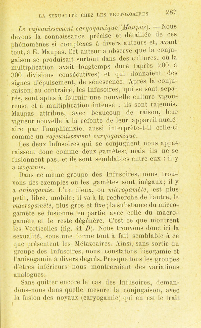 Le rajeunissement caryogamique (Maupas). Nous devons la connaissance précise et détaillée de ces phénomènes si complexes à divers auteurs et, avant tout, à E. Maupas. Cet auteur a observé que la conju- gaison se produisait surtout dans des cultures, où la multiplication avait longtemps duré (après 200 à 300 divisions consécutives) et qui donnaient des signes d’épuisement, de sénescence. Après la conju- gaison, au contraire, les Infusoires, qui se sont sépa- rés, sont aptes à fournir une nouvelle culture vigou- reuse et à multiplication intense : ils sont rajeunis. Maupas attribue, avec beaucoup de raison, leur vigueur nouvelle à la refonte de leur appareil nuclé- aire par l’amphimixie, aussi interprète-t-il celle-ci comme un rajeunissement caryogamique. Les deux Infusoires qui se conjuguent nous appa+ raissent donc comme deux gamètes; mais ils ne se fusionnent pas, et ils sont semblables entre eux : il y a isogamie. Dans ce même groupe des Infusoires, nous trou- vons des exemples où les gamètes sont inégaux; il y a anisogamie. L’un d’eux, ou microgamète, est plus petit, libre, mobile; il va à la recherche de l’autre, le macrogamète, plus gros et fixe ; la substance du micro- gamète se fusionne en partie avec celle du macro- gamète et le reste dégénère. C’est ce que montrent les Vorticelles (fig. 41 D). Nous trouvons donc ici la sexualité, sous une forme tout à fait semblable à ce que présentent les Métazoaires. Ainsi, sans sortir du groupe des Infusoires, nous constatons l’isogamie et l’anisogamie à divers degrés. Presque tous les groupes d’êtres inférieurs nous montreraient des variations analogues. Sans quitter encore le cas des Infusoires, deman- dons-nous dans quelle mesure la conjugaison, avec la fusion des noyaux (caryogamie) qui en est le trait i