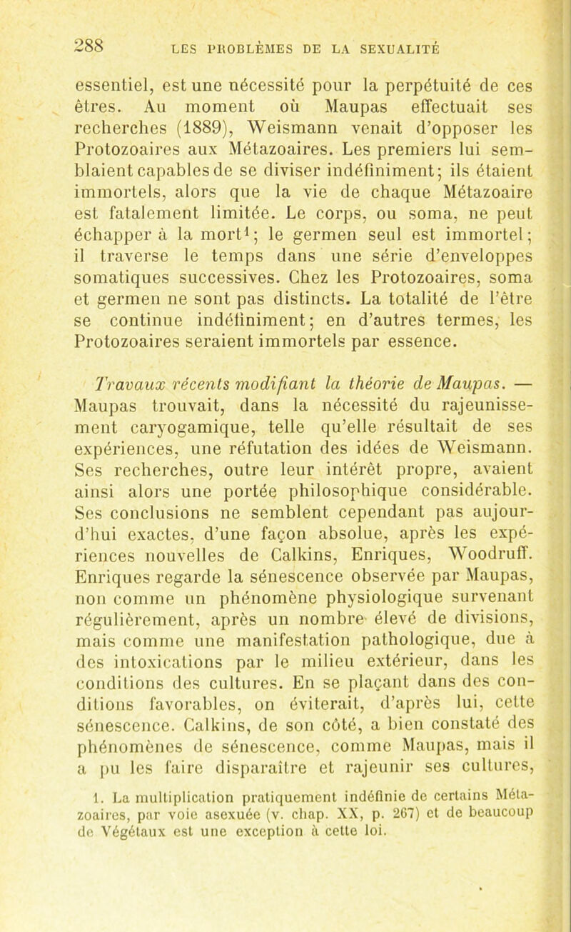 essentiel, est une nécessité pour la perpétuité de ces êtres. Au moment où Maupas effectuait ses recherches (1889), Weismann venait d’opposer les Protozoaires aux Métazoaires. Les premiers lui sem- blaient capables de se diviser indéfiniment; ils étaient immortels, alors que la vie de chaque Métazoaire est fatalement limitée. Le corps, ou soma, ne peut échappera la mort1; le germen seul est immortel; il traverse le temps dans une série d’enveloppes somatiques successives. Chez les Protozoaires, soma et germen ne sont pas distincts. La totalité de l’être se continue indéfiniment; en d’autres termes, les Protozoaires seraient immortels par essence. Travaux récents modifiant la théorie de Maupas. — Maupas trouvait, dans la nécessité du rajeunisse- ment caryogamique, telle qu’elle résultait de ses expériences, une réfutation des idées de Weismann. Ses recherches, outre leur intérêt propre, avaient ainsi alors une portée philosophique considérable. Ses conclusions ne semblent cependant pas aujour- d’hui exactes, d’une façon absolue, après les expé- riences nouvelles de Calkins, Enriques, Woodruff. Enriques regarde la sénescence observée par Maupas, non comme un phénomène physiologique survenant régulièrement, après un nombre élevé de divisions, mais comme une manifestation pathologique, due à des intoxications par le milieu extérieur, dans les conditions des cultures. En se plaçant dans des con- ditions favorables, on éviterait, d’après lui, cette sénescence. Calkins, de son côté, a bien constaté des phénomènes de sénescence, comme Maupas, mais il a pu les faire disparaître et rajeunir ses cultures, 1. La multiplication pratiquement indéfinie de certains Méta- zoaires, par voie asexuée (v. chap. XX, p. 267) et de beaucoup de Végétaux est une exception à cette loi.