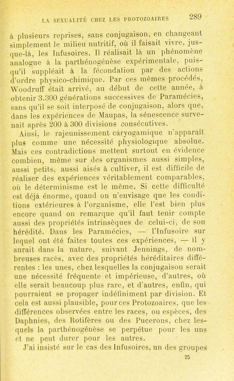 à plusieurs reprises, sans conjugaison, en changeant simplement le milieu nutritif, où il faisait vivre, jus- que-là, les Infusoires. Il réalisait là un phénomène analogue à la parthénogénèse expérimentale, puis- qu’il suppléait à la fécondation par des actions d’ordre physico-chimique. Par ces mêmes procédés, Woodruff était arrivé, au début de cette année, à obtenir 3.300 générations successives de Paramécies, sans qu’il se soit interposé de conjugaison, alors que, dans les expériences de Maupas, la sénescence surve- nait après 200 à 300 divisions consécutives. Ainsi, le rajeunissement caryogamique n’apparaît plus comme une nécessité physiologique absolue. Mais ces contradictions mettent surtout en évidence combien, même sur des organismes aussi simples, aussi petits, aussi aisés à cultiver, il est difficile de réaliser des expériences véritablement comparables, où le déterminisme est le même. Si cette difficulté est déjà énorme, quand on n’envisage que les condi- tions extérieures à l’organisme, elle l’est bien plus encore quand on remarque qu’il faut tenir compte aussi des propriétés intrinsèques de celui-ci, de son hérédité. Dans les Paramécies, — l’Infusoire sur lequel ont été faites toutes ces expériences, — il y aurait dans la nature, suivant Jennings, de nom- breuses races, avec des propriétés héréditaires diffé- rentes : les unes, chez lesquelles la conjugaison serait une nécessité fréquente et impérieuse, d’autres, où elle serait beaucoup plus rare, et d’autres, enfin, qui pourraient se propager indéfiniment par division. Et cela est aussi plausible, pour ces Protozoaires, que les différences observées entre les races, ou espèces, des Daphnies, des Rotifères ou des Pucerons, chez les- quels la parthénogénèse se perpétue pour les uns et ne peut durer pour les autres. J’ai insisté sur le cas des Infusoires, un des groupes 25