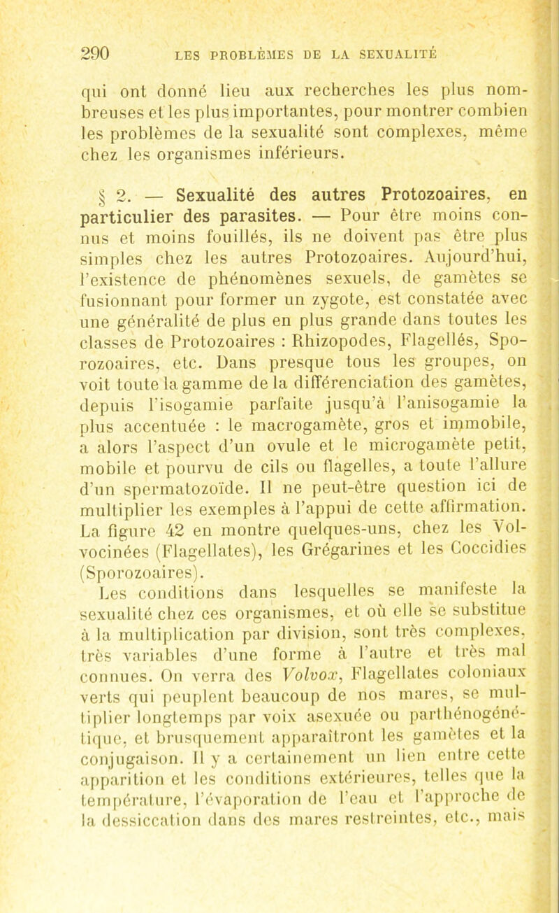 qui ont donné lieu aux recherches les plus nom- breuses et les plus importantes, pour montrer combien les problèmes de la sexualité sont complexes, même chez les organismes inférieurs. § 2. — Sexualité des autres Protozoaires, en particulier des parasites. — Pour être moins con- nus et moins fouillés, ils ne doivent pas être plus simples chez les autres Protozoaires. Aujourd’hui, l’existence de phénomènes sexuels, de gamètes se fusionnant pour former un zygote, est constatée avec une généralité de plus en plus grande dans toutes les classes de Protozoaires : Rhizopodes, Flagellés, Spo- rozoaires, etc. Dans presque tous les groupes, on voit toute la gamme de la différenciation des gamètes, depuis l’isogamie parfaite jusqu’à l’anisogamie la plus accentuée : le macrogamète, gros et immobile, a alors l’aspect d’un ovule et le microgamète petit, mobile et pourvu de cils ou flagelles, a toute l’allure d’un spermatozoïde. Il ne peut-être question ici de multiplier les exemples à l’appui de cette affirmation. La figure 42 en montre quelques-uns, chez les Vol- vocinées (Flagellâtes), les Grégarines et les Coccidies (Sporozoaires). Les conditions dans lesquelles se manifeste la sexualité chez ces organismes, et où elle se substitue à la multiplication par division, sont très complexes, très variables d’une forme à l’autre et très mal connues. On verra des Volvox, Flagellâtes coloniaux verts qui peuplent beaucoup de nos mares, se mul- tiplier longtemps par voix asexuée ou parthénogéné- tique, et brusqucmenL apparaîtront les gamètes et la conjugaison. 11 y a certainement un lien entre cette apparition et les conditions extérieures, telles que la température, l’évaporation de l’eau et l’approche de la dessiccation dans des mares restreintes, etc., mais ,