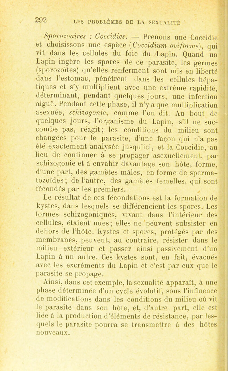 Sporozoaires : Coccidies. — Prenons une Coccidie et choisissons une espèce (Coccidium oviforme), qui vit dans les cellules du foie du Lapin. Quand un Lapin ingère les spores de ce parasite, les germes . (sporozoïtes) qu’elles renferment sont mis en liberté dans l’estomac, pénètrent dans les cellules hépa- tiques et s’y multiplient avec une extrême rapidité, déterminant, pendant quelques jours, une infection aiguë. Pendant cette phase, il n’y a que multiplication asexuée, schizogonie, comme l’on dit. Au bout de quelques jours, l’organisme du Lapin, s’il ne suc- combe pas, réagit; les conditions du milieu sont changées pour le parasite, d’une façon qui n’a pas été exactement analysée jusqu’ici, et la Coccidie, au lieu de continuer à se propager asexuellement, par schizogonie et à envahir davantage son hôte, forme, d’une part, des gamètes mâles, en forme de sperma- tozoïdes ; de l’autre, des gamètes femelles, qui sont fécondés par les premiers. Le résultat de ces fécondations est la formation de kystes, dans lesquels se différencient les spores. Les formes schizogoniques, vivant dans l’intérieur des cellules, étaient nues; elles ne peuvent subsister en dehors de l’hôte. Kystes et spores, protégés par des membranes, peuvent, au contraire, résister dans le milieu extérieur et passer ainsi passivement d’un Lapin à un autre. Ces kystes sont, en fait, évacués avec les excréments du Lapin et c’est par eux que le parasite se propage. Ainsi, dans cet exemple, la sexualité apparaît, à une phase déterminée d’un cycle évolutif, sous rinfluence de modifications dans les conditions du milieu où vit le parasite dans son hôte, et, d’autre part, elle est liée à la production d’éléments de résistance, par les- quels le parasite pourra se transmettre à des hôtes nouveaux.