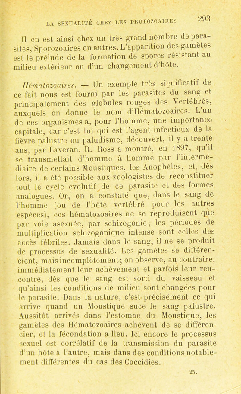 Il en est ainsi chez un très grand nombre de para- sites, Sporozoaires ou autres. L’apparition des gamètes est le prélude de la formation de spores résistant au milieu extérieur ou d’un changement d hôte. Hématozoaires. — Un exemple très significatil de ce fait nous est fourni par les parasites du sang et principalement des globules rouges des Vertébiés, auxquels on donne le nom d Hématozoaires. L un de ces organismes a, pour l’homme, une importance capitale, car c’est lui qui est l’agent infectieux de la fièvre palustre ou paludisme, découvert, il y a trente ans, par Laveran. R. Ross a montré, en 1897, qu’il se transmettait d’homme à homme par l’interme- diaire de certains Moustiques, les Anophèles, et, dès lors, il a été possible aux zoologistes de reconstituer tout le cycle évolutif de ce parasite et des formes analogues. Or, on a constaté que, dans le sang de l’homme (ou de l’hôte vertébré pour les autres espèces), ces hématozoaires ne se reproduisent que par voie asexuée, par schizogonie; les périodes de multiplication schizogonique intense sont celles des accès fébriles. Jamais dans le sang, il ne se produit de processus de sexualité. Les gamètes se différen- cient, mais incomplètement; on observe, au contraire, immédiatement leur achèvement et parfois leur ren- contre, dès que le sang est sorti du vaisseau et qu’ainsi les conditions de milieu sont changées pour le parasite. Dans la nature, c’est précisément ce qui arrive quand un Moustique suce le sang palustre. Aussitôt arrivés dans l’estomac du Moustique, les gamètes des Hématozoaires achèvent de se différen- cier, et la fécondation a lieu. Ici encore le processus sexuel est corrélatif de la transmission du parasite d’un hôte à l’autre, mais dans des conditions notable- ment différentes du cas des Coccidies. 25.