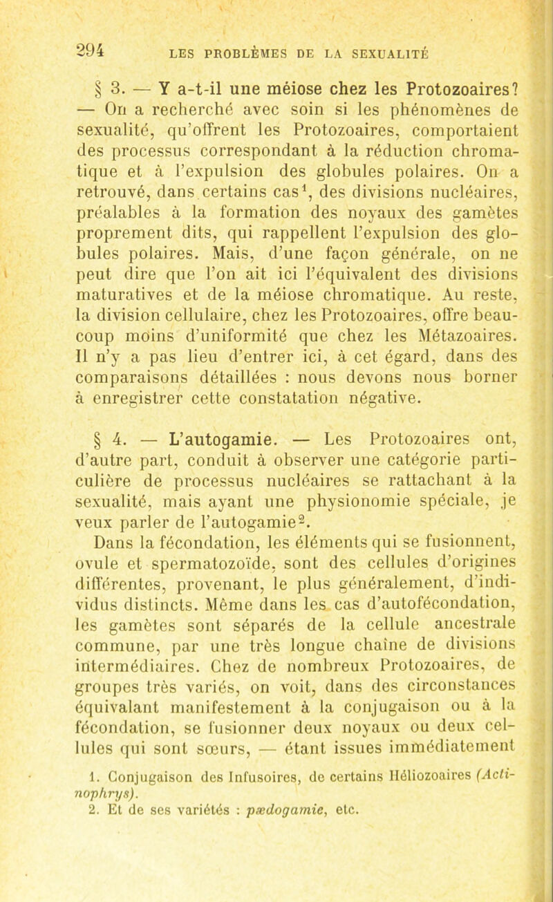§3. — Y a-t-il une méiose chez les Protozoaires? — On a recherché avec soin si les phénomènes de sexualité, qu’offrent les Protozoaires, comportaient des processus correspondant à la réduction chroma- tique et à l’expulsion des globules polaires. On a retrouvé, dans certains cas1, des divisions nucléaires, préalables à la formation des noyaux des gamètes proprement dits, qui rappellent l’expulsion des glo- bules polaires. Mais, d’une façon générale, on ne peut dire que l’on ait ici l’équivalent des divisions maturatives et de la méiose chromatique. Au reste, la division cellulaire, chez les Protozoaires, offre beau- coup moins d’uniformité que chez les Métazoaires. Il n’y a pas lieu d’entrer ici, à cet égard, dans des comparaisons détaillées : nous devons nous borner à enregistrer cette constatation négative. § 4. — L’autogamie. — Les Protozoaires ont, d’autre part, conduit à observer une catégorie parti- culière de processus nucléaires se rattachant à la sexualité, mais ayant une physionomie spéciale, .je veux parler de l’autogamie2. Dans la fécondation, les éléments qui se fusionnent, ovule et spermatozoïde, sont des cellules d’origines différentes, provenant, le plus généralement, d’indi- vidus distincts. Même dans les cas d’autofécondation, les gamètes sont séparés de la cellule ancestrale commune, par une très longue chaîne de divisions intermédiaires. Chez de nombreux Protozoaires, de groupes très variés, on voit, dans des circonstances équivalant manifestement à la conjugaison ou à la fécondation, se fusionner deux noyaux ou deux cel- lules qui sont sœurs, — étant issues immédiatement 1. Conjugaison des Infusoires, do certains Iléliozoaires (Acft- nophrys). 2. Et de ses variétés : pædogamie, etc.