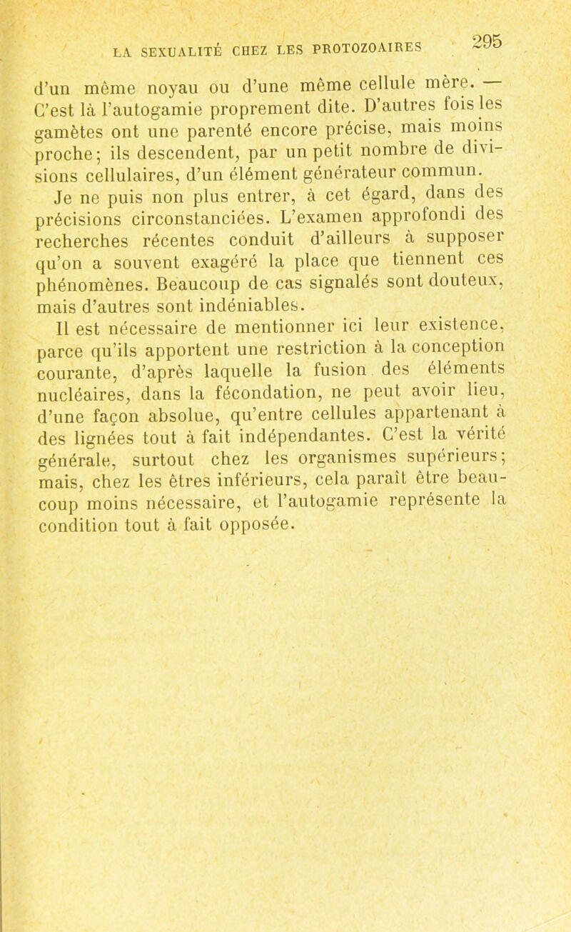 d’un même noyau ou d’une même cellule mère. C’est là l’autogamie proprement dite. D’autres lois les gamètes ont une parenté encore précise, mais moins proche; ils descendent, par un petit nombre de divi- sions cellulaires, d’un élément générateur commun. Je ne puis non plus entrer, à cet égard, dans des précisions circonstanciées. L’examen approfondi des recherches récentes conduit d’ailleurs à supposer qu’on a souvent exagéré la place que tiennent ces phénomènes. Beaucoup de cas signalés sont douteux, mais d’autres sont indéniables. Il est nécessaire de mentionner ici leur existence, parce qu’ils apportent une restriction à la conception courante, d’après laquelle la fusion des éléments nucléaires, dans la fécondation, ne peut avoir lieu, d’une façon absolue, qu’entre cellules appartenant à des lignées tout à fait indépendantes. C’est la vérité générale, surtout chez les organismes supérieurs; mais, chez les êtres inférieurs, cela parait être beau- coup moins nécessaire, et l’autogamie représente la condition tout à fait opposée.