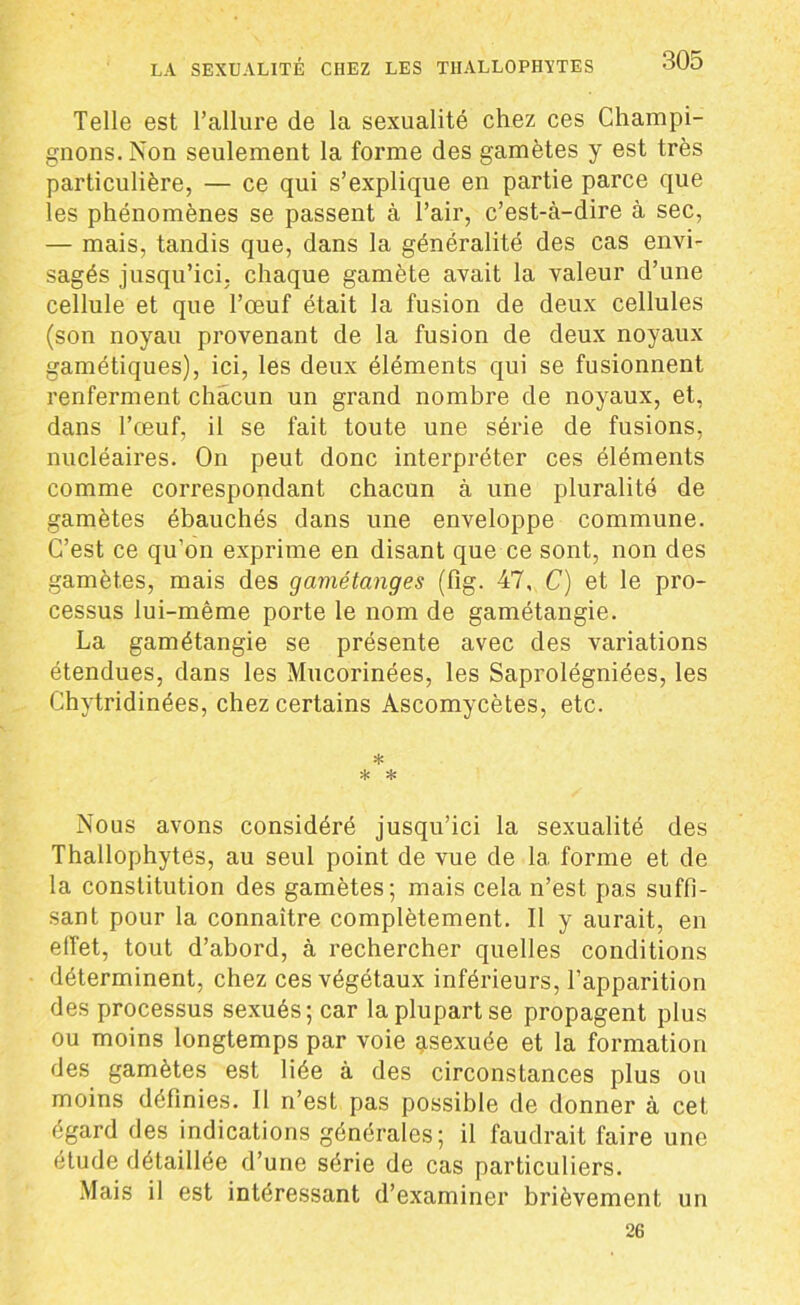 Telle est l’allure de la sexualité chez ces Champi- gnons. Non seulement la forme des gamètes y est très particulière, — ce qui s’explique en partie parce que les phénomènes se passent à l’air, c’est-à-dire à sec, — mais, tandis que, dans la généralité des cas envi- sagés jusqu’ici, chaque gamète avait la valeur d’une cellule et que l’œuf était la fusion de deux cellules (son noyau provenant de la fusion de deux noyaux gamétiques), ici, les deux éléments qui se fusionnent renferment chacun un grand nombre de noyaux, et, dans l’œuf, il se fait toute une série de fusions, nucléaires. On peut donc interpréter ces éléments comme correspondant chacun à une pluralité de gamètes ébauchés dans une enveloppe commune. C’est ce qu’on exprime en disant que ce sont, non des gamètes, mais des gamétanges (fig. 47, C) et le pro- cessus lui-même porte le nom de gamétangie. La gamétangie se présente avec des variations étendues, dans les Mucorinées, les Saprolégniées, les Chytridinées, chez certains Ascomycètes, etc. * * * Nous avons considéré jusqu’ici la sexualité des Thallophytes, au seul point de vue de la forme et de la constitution des gamètes; mais cela n’est pas suffi- sant pour la connaître complètement. Il y aurait, en effet, tout d’abord, à rechercher quelles conditions déterminent, chez ces végétaux inférieurs, l’apparition des processus sexués; car la plupart se propagent plus ou moins longtemps par voie asexuée et la formation des gamètes est liée à des circonstances plus ou moins définies. Il n’est pas possible de donner à cet égard des indications générales; il faudrait faire une etude détaillée d’une série de cas particuliers. Mais il est intéressant d’examiner brièvement un 26