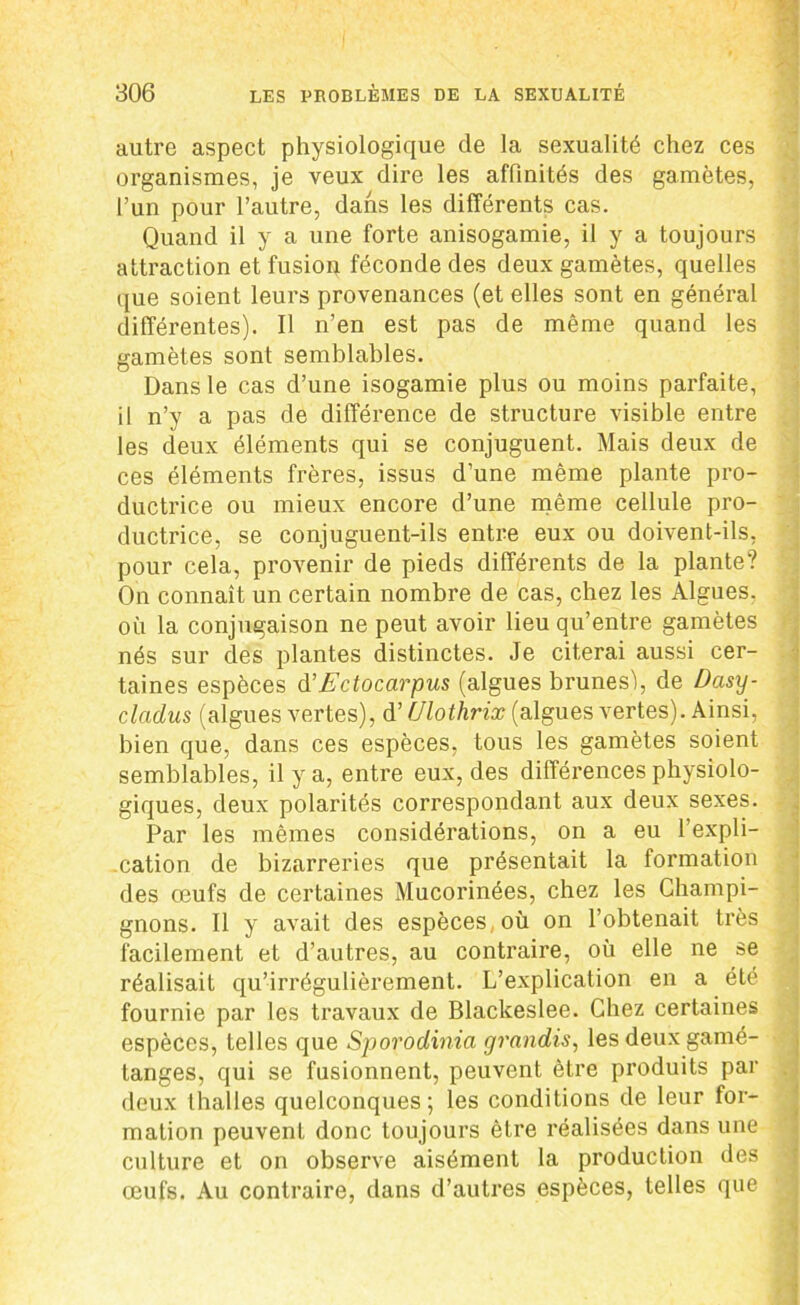autre aspect physiologique de la sexualité chez ces organismes, je veux dire les affinités des gamètes, l’un pour l’autre, dans les différents cas. Quand il y a une forte anisogamie, il y a toujours attraction et fusion féconde des deux gamètes, quelles que soient leurs provenances (et elles sont en général différentes). Il n’en est pas de même quand les gamètes sont semblables. Dans le cas d’une isogamie plus ou moins parfaite, il n’y a pas de différence de structure visible entre les deux éléments qui se conjuguent. Mais deux de ces éléments frères, issus d’une même plante pro- ductrice ou mieux encore d’une même cellule pro- ductrice, se conjuguent-ils entre eux ou doivent-ils, pour cela, provenir de pieds différents de la plante? On connaît un certain nombre de cas, chez les Algues, où la conjugaison ne peut avoir lieu qu’entre gamètes nés sur des plantes distinctes. Je citerai aussi cer- taines espèces d’Ectocarpus (algues brunes), de Dasy- cladus (algues vertes), d’(Jlothrix (algues vertes). Ainsi, bien que, dans ces espèces, tous les gamètes soient semblables, il y a, entre eux, des différences physiolo- giques, deux polarités correspondant aux deux sexes. Par les mêmes considérations, on a eu l’expli- cation de bizarreries que présentait la formation des œufs de certaines Mucorinées, chez les Champi- gnons. Il y avait des espèces où on l’obtenait très facilement et d’autres, au contraire, où elle ne se réalisait qu’irrégulièrement. L’explication en a été fournie par les travaux de Blackeslee. Chez certaines espèces, telles que Sporodinia grandis, les deux gamé- tanges, qui se fusionnent, peuvent être produits par deux lhalles quelconques; les conditions de leur for- mation peuvent donc toujours être réalisées dans une culture et on observe aisément la production des œufs. Au contraire, dans d’autres espèces, telles que