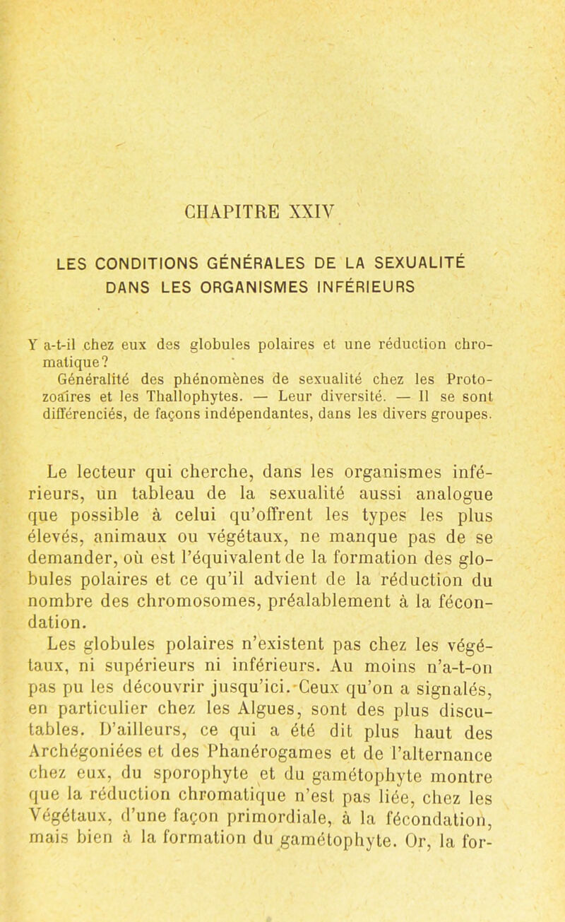 LES CONDITIONS GÉNÉRALES DE LA SEXUALITÉ DANS LES ORGANISMES INFÉRIEURS Y a-t-il chez eux des globules polaires et une réduction chro- matique? Généralité des phénomènes de sexualité chez les Proto- zoaires et les Thallophytes. — Leur diversité. — 11 se sont différenciés, de façons indépendantes, dans les divers groupes. Le lecteur qui cherche, dans les organismes infé- rieurs, un tableau de la sexualité aussi analogue que possible à celui qu’offrent les types les plus élevés, animaux ou végétaux, ne manque pas de se demander, où est l’équivalent de la formation des glo- bules polaires et ce qu’il advient de la réduction du nombre des chromosomes, préalablement à la fécon- dation. Les globules polaires n’existent pas chez les végé- taux, ni supérieurs ni inférieurs. Au moins n’a-t-on pas pu les découvrir jusqu’ici. Ceux qu’on a signalés, en particulier chez les Algues, sont des plus discu- tables. D’ailleurs, ce qui a été dit plus haut des Archégoniées et des Phanérogames et de l’alternance chez eux, du sporophyte et du gamétophyte montre que la réduction chromatique n’est pas liée, chez les Végétaux, d’une façon primordiale, à la fécondation, mais bien à la formation du gamétophyte. Or, la for-
