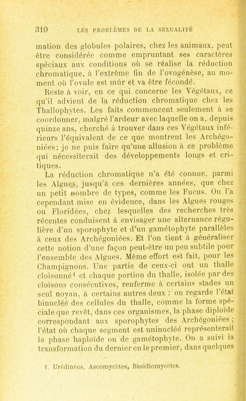 mation des globules polaires, chez les animaux, peut être considérée comme empruntant ses caractères spéciaux aux conditions où se réalise la réduction chromatique, à l’extrême fin de l’ovogénèse, au mo- ment où l’ovule est mûr et va être fécondé. Reste à voir, en ce qui concerne les Végétaux, ce qu’il advient de la réduction chromatique chez les Thallophytes. Les faits commencent seulement à se coordonner, malgré l’ardeur avec laquelle on a, depuis quinze ans, cherché à trouver dans ces Végétaux infé- rieurs l’équivalent de ce que montrent les Archégo- niées; je ne puis faire qu’une allusion à ce problème qui nécessiterait des développements longs et cri- tiques. La réduction chromatique n’a été connue, parmi les Algues, jusqu’à ces dernières années, que chez un petit nombre de types, comme les Fucus. On l’a cependant mise en évidence, dans les Algues rouges ou Floridées, chez lesquelles des recherches très récentes conduisent à envisager une alternance régu- lière d’un sporophyte et d’un gamétophyte parallèles à ceux des Archégoniées. Et l’on tient à généraliser cette notion d’une façon peut-être un peu subtile pour l’ensemble des Algues. Même effort est fait, pour les Champignons. Une partie de ceux-ci ont un thalle cloisonné1 et chaque portion du thalle, isolée par des cloisons consécutives, renferme à certains stades un seul noyau, à certains autres deux : on regarde 1 état binucléé des cellules du thalle, comme la forme spé- ciale que revêt, dans ces organismes, la phase diploïde correspondant aux sporophytes des Archégoniées ; l’état où chaque segment est uninucléé représenterait la phase haploïde ou de gamétophyte. On a suivi ia transformation du dernier en le premier, dans quelques I. Urédinées, Ascomycètes, Basidiomycètes.