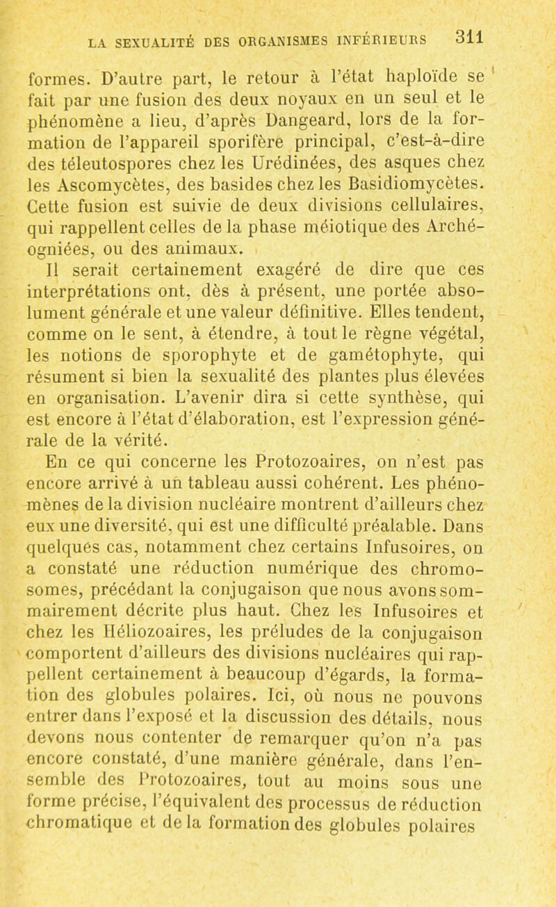 formes. D’autre part, le retour à l’état haploïde se fait par une fusion des deux noyaux en un seul et le phénomène a lieu, d’après Dangeard, lors de la for- mation de l’appareil sporifère principal, c’est-à-dire des téleutospores chez les Urédinées, des asques chez les Ascomycètes, des basideschez les Basidiomycètes. Cette fusion est suivie de deux divisions cellulaires, qui rappellent celles de la phase méiotique des Arché- ogniées, ou des animaux. Il serait certainement exagéré de dire que ces interprétations ont, dès à présent, une portée abso- lument générale et une valeur définitive. Elles tendent, comme on le sent, à étendre, à tout le règne végétal, les notions de sporophyte et de gamétophyte, qui résument si bien la sexualité des plantes plus élevées en organisation. L’avenir dira si cette synthèse, qui est encore à l’état d’élaboration, est l’expression géné- rale de la vérité. En ce qui concerne les Protozoaires, on n’est pas encore arrivé à un tableau aussi cohérent. Les phéno- mènes de la division nucléaire montrent d’ailleurs chez eux une diversité, qui est une difficulté préalable. Dans quelques cas, notamment chez certains Infusoires, on a constaté une réduction numérique des chromo- somes, précédant la conjugaison que nous avons som- mairement décrite plus haut. Chez les Infusoires et chez les Héliozoaires, les préludes de la conjugaison comportent d’ailleurs des divisions nucléaires qui rap- pellent certainement à beaucoup d’égards, la forma- tion des globules polaires. Ici, où nous ne pouvons entrer dans l’exposé et la discussion des détails, nous devons nous contenter de remarquer qu’on n’a pas encore constaté, d’une manière générale, dans l’en- semble des Protozoaires, tout au moins sous une forme précise, l’équivalent des processus de réduction chromatique et delà formation des globules polaires