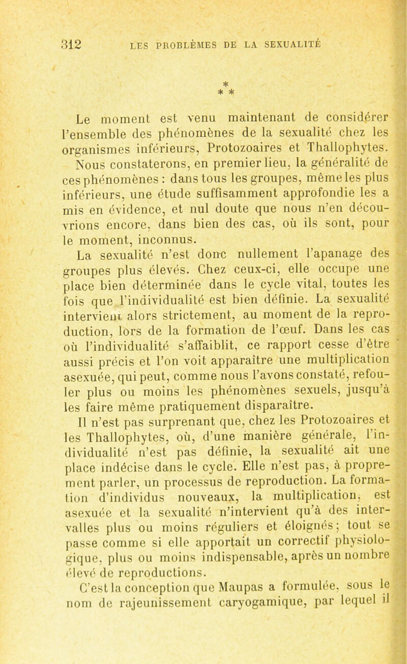 * * * Le moment est venu maintenant de considérer l’ensemble des phénomènes de la sexualité chez les organismes inférieurs, Protozoaires et Thallophytes. Nous constaterons, en premier lieu, la généralité de ces phénomènes : dans tous les groupes, même les plus inférieurs, une étude suffisamment approfondie les a mis en évidence, et nul doute que nous n’en décou- vrions encore, dans bien des cas, où ils sont, pour le moment, inconnus. La sexualité n’est donc nullement l’apanage des groupes plus élevés. Chez ceux-ci, elle occupe une place bien déterminée dans le cycle vital, toutes les fois que l’individualité est bien définie. La sexualité intervient alors strictement, au moment de la repro- duction, lors de la formation de l’œuf. Dans les cas où l’individualité s’affaiblit, ce rapport cesse d’être aussi précis et l’on voit apparaître une multiplication asexuée, qui peut, comme nous l’avons constaté, refou- ler plus ou moins les phénomènes sexuels, jusqu’à les faire même pratiquement disparaître. Il n’est pas surprenant que, chez les Protozoaires et les Thallophytes, où, d’une manière générale, 1 in- dividualité n’est pas définie, la sexualité ait une place indécise dans le cycle. Elle n’est pas, à propre- ment parler, un processus de reproduction. La forma- tion d’individus nouveaux, la multiplication, est asexuée et la sexualité n’intervient qu’à des inter- valles plus ou moins réguliers et éloignés; tout se passe comme si elle apportait un correctif physiolo- gique, plus ou moins indispensable, après un nombre élevé de reproductions. C’est la conception que Maupas a formulée, sous le nom de rajeunissement caryogamique, par lequel il