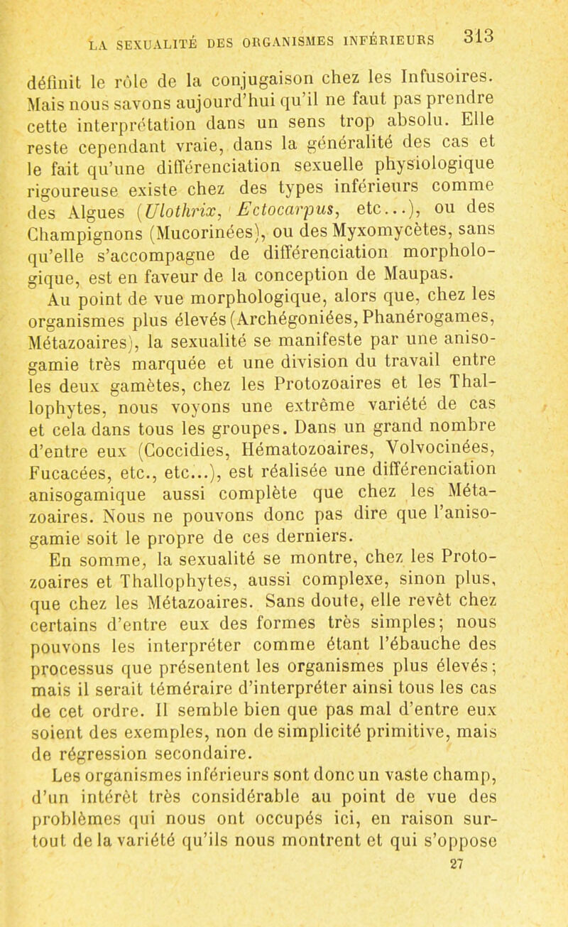 définit 1g tùIg de la conjugaison chez les Infusoires. Mais nous savons aujourd’hui qu’il ne faut pas prendre cette interprétation dans un sens trop absolu. Elle reste cependant vraie, dans la généralité des cas et le fait qu’une différenciation sexuelle physiologique rigoureuse existe chez des types inférieurs comme des Algues (Ulothrix, Ectocàrpus, etc...), ou des Champignons (Mucorinées), ou des Myxomycètes, sans qu’elle s’accompagne de différenciation morpholo- gique, est en faveur de la conception de Maupas. Au point de vue morphologique, alors que, chez les organismes plus élevés (Archégoniées, Phanérogames, Métazoaires), la sexualité se manifeste par une aniso- gamie très marquée et une division du travail entre les deux gamètes, chez les Protozoaires et les Thal- lophytes, nous voyons une extrême variété de cas et cela dans tous les groupes. Dans un grand nombre d’entre eux (Coccidies, Hématozoaires, Volvocinées, Fucacées, etc., etc...), est réalisée une différenciation anisogamique aussi complète que chez les Méta- zoaires. Nous ne pouvons donc pas dire que l’aniso- gamie soit le propre de ces derniers. En somme, la sexualité se montre, chez les Proto- zoaires et Thallophytes, aussi complexe, sinon plus, que chez les Métazoaires. Sans doute, elle revêt chez certains d’entre eux des formes très simples; nous pouvons les interpréter comme étant l’ébauche des processus que présentent les organismes plus élevés; mais il serait téméraire d’interpréter ainsi tous les cas de cet ordre. 11 semble bien que pas mal d’entre eux soient des exemples, non de simplicité primitive, mais de régression secondaire. Les organismes inférieurs sont donc un vaste champ, d’un intérêt très considérable au point de vue des problèmes qui nous ont occupés ici, en raison sur- tout de la variété qu’ils nous montrent et qui s’oppose 27